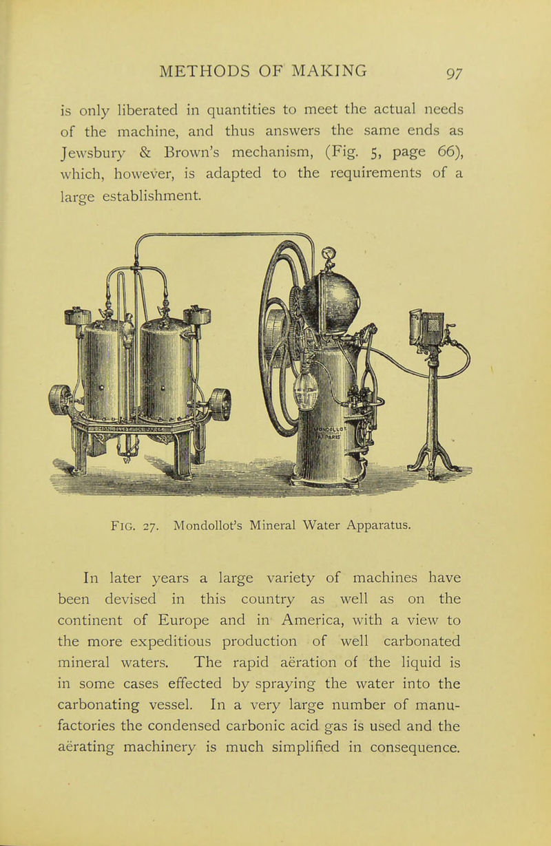 is only liberated in quantities to meet the actual needs of the machine, and thus answers the same ends as Jewsbury & Brown's mechanism, (Fig. 5, page 66), which, however, is adapted to the requirements of a large establishment. Fig. 27. Mondollot's Mineral Water Apparatus. In later years a large variety of machines have been devised in this country as well as on the continent of Europe and in America, with a view to the more expeditious production of well carbonated mineral waters. The rapid aeration of the liquid is in some cases effected by spraying the water into the carbonating vessel. In a very large number of manu- factories the condensed carbonic acid gas is used and the aerating machinery is much simplified in consequence.