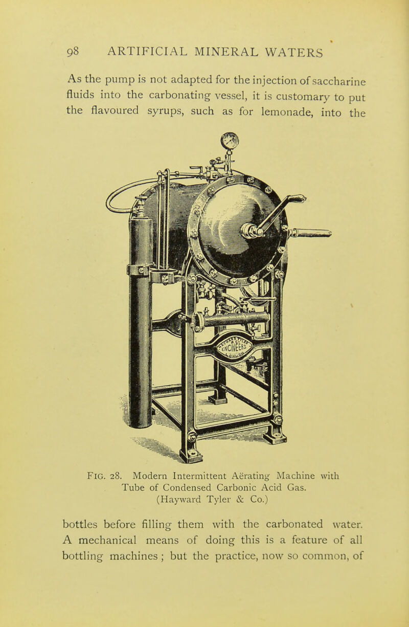 As the pump is not adapted for the injection of saccharine fluids into the carbonating vessel, it is customary to put the flavoured syrups, such as for lemonade, into the Fig. 28. Modern Intermittent Aerating Machine with Tube of Condensed Carbonic Acid Gas. (Hayward Tyler & Co.) bottles before filling- them with the carbonated water. A mechanical means of doing this is a feature of all bottling machines ; but the practice, now so common, of