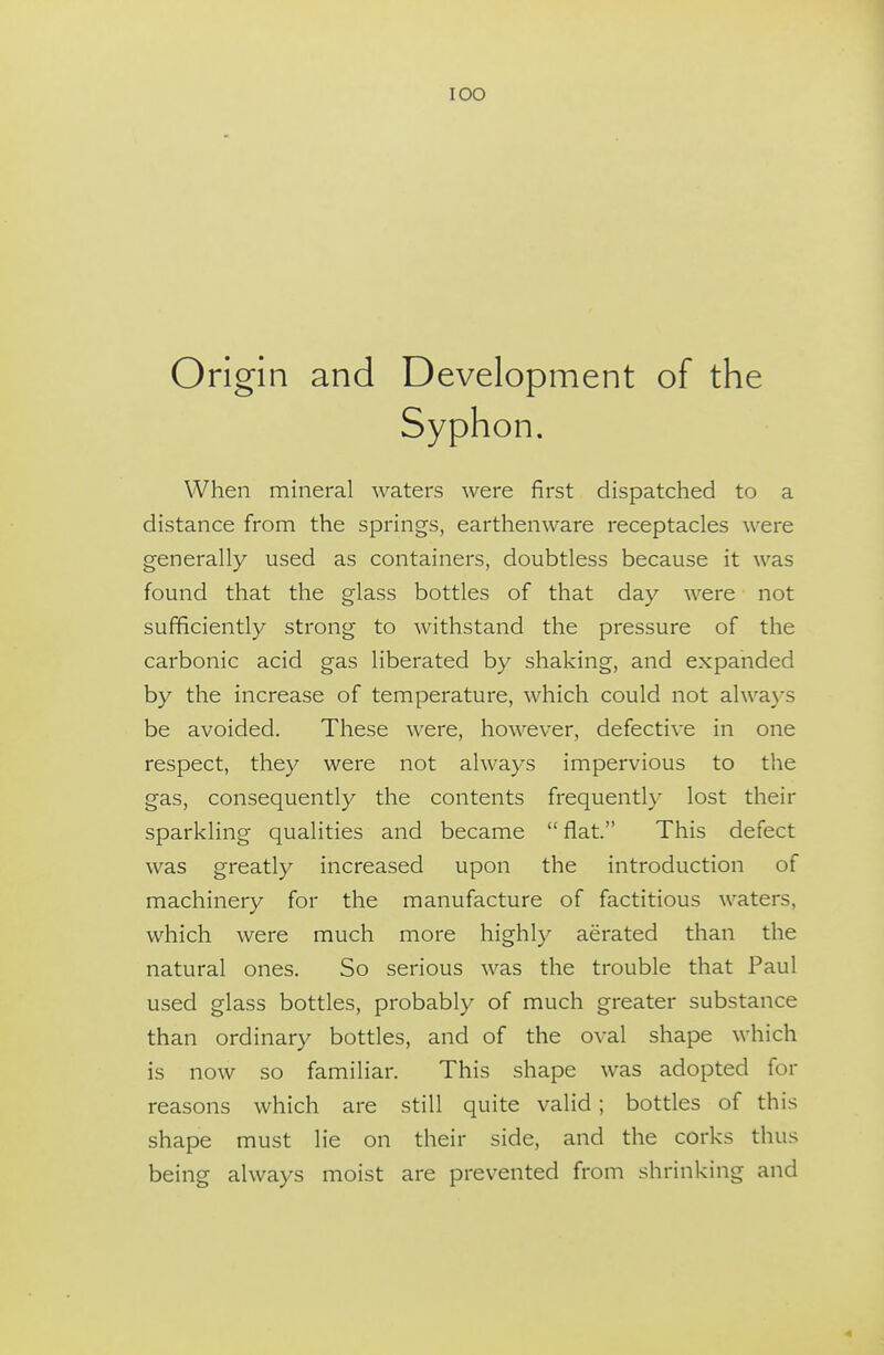 lOO Origin and Development of the When mineral waters were first dispatched to a distance from the springs, earthenware receptacles were generally used as containers, doubtless because it was found that the glass bottles of that day were not sufficiently strong to withstand the pressure of the carbonic acid gas liberated by shaking, and expanded by the increase of temperature, which could not alwa}-s be avoided. These were, however, defective in one respect, they were not always impervious to the gas, consequently the contents frequently lost their sparkling qualities and became  flat. This defect was greatly increased upon the introduction of machinery for the manufacture of factitious waters, which were much more highly aerated than the natural ones. So serious was the trouble that Paul used glass bottles, probably of much greater substance than ordinary bottles, and of the oval shape which is now so familiar. This shape was adopted for reasons which are still quite valid; bottles of this shape must lie on their side, and the corks thus being always moist are prevented from shrinking and