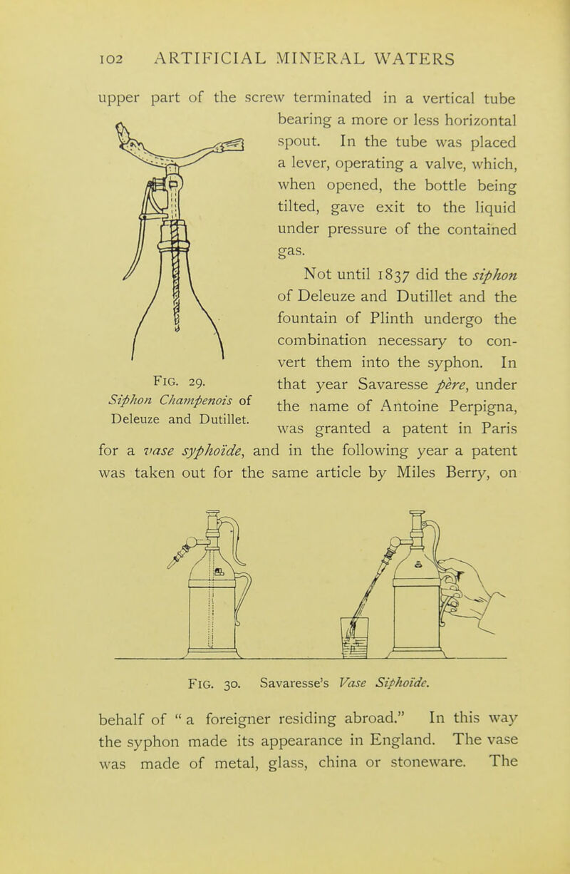 upper part of the screw terminated in a vertical tube bearing a more or less horizontal spout In the tube was placed a lever, operating a valve, which, when opened, the bottle being tilted, gave exit to the liquid under pressure of the contained gas. Not until 1837 did the siphon of Deleuze and Dutillet and the fountain of Plinth undergo the combination necessary to con- vert them into the syphon. In that year Savaresse pere, under the name of Antoine Perpigna, was granted a patent in Paris for a vase sypho'ide, and in the following year a patent was taken out for the same article by Miles Berry, on Fig. 29. Siphon Champenois of Deleuze and Dutillet. Fig. 30. Savaresse's Vase Siphoide. behalf of  a foreigner residing abroad. In this way the syphon made its appearance in England. The vase was made of metal, glass, china or stoneware. The