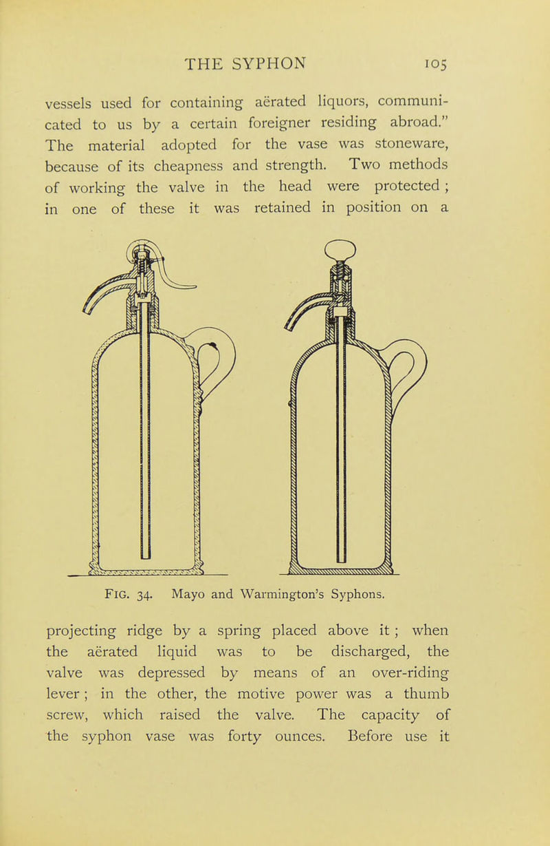 vessels used for containing aerated liquors, communi- cated to us by a certain foreigner residing abroad. The material adopted for the vase was stoneware, because of its cheapness and strength. Two methods of working the valve in the head were protected ; in one of these it was retained in position on a Fig. 34. Mayo and Warmington's Syphons. projecting ridge by a spring placed above it ; when the aerated liquid was to be discharged, the valve was depressed by means of an over-riding lever; in the other, the motive power was a thumb screw, which raised the valve. The capacity of the syphon vase was forty ounces. Before use it