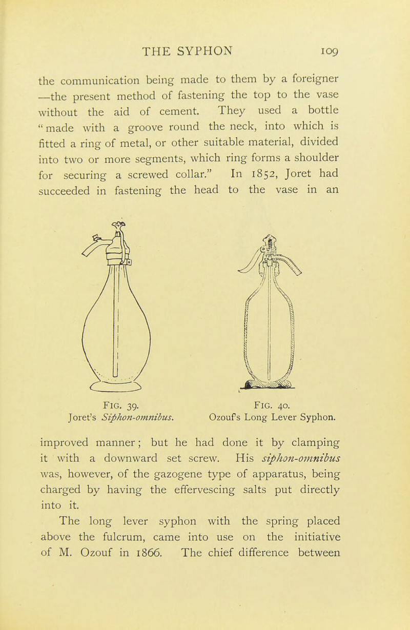 the communication being made to them by a foreigner —the present method of fastening the top to the vase without the aid of cement. They used a bottle  made with a groove round the neck, into which is fitted a ring of metal, or other suitable material, divided into two or more segments, which ring forms a shoulder for securing a screwed collar. In 1852, Joret had succeeded in fastening the head to the vase in an improved manner; but he had done it by clamping it with a downward set screw. His siphon-omnibus was, however, of the gazogene type of apparatus, being charged by having the effervescing salts put directly into it. The long lever syphon with the spring placed above the fulcrum, came into use on the initiative of M. Ozouf in 1866. The chief difference between Fig. 39. Joret's Siphon-omnibus. Fig. 40. Ozouf s Long Lever Syphon.