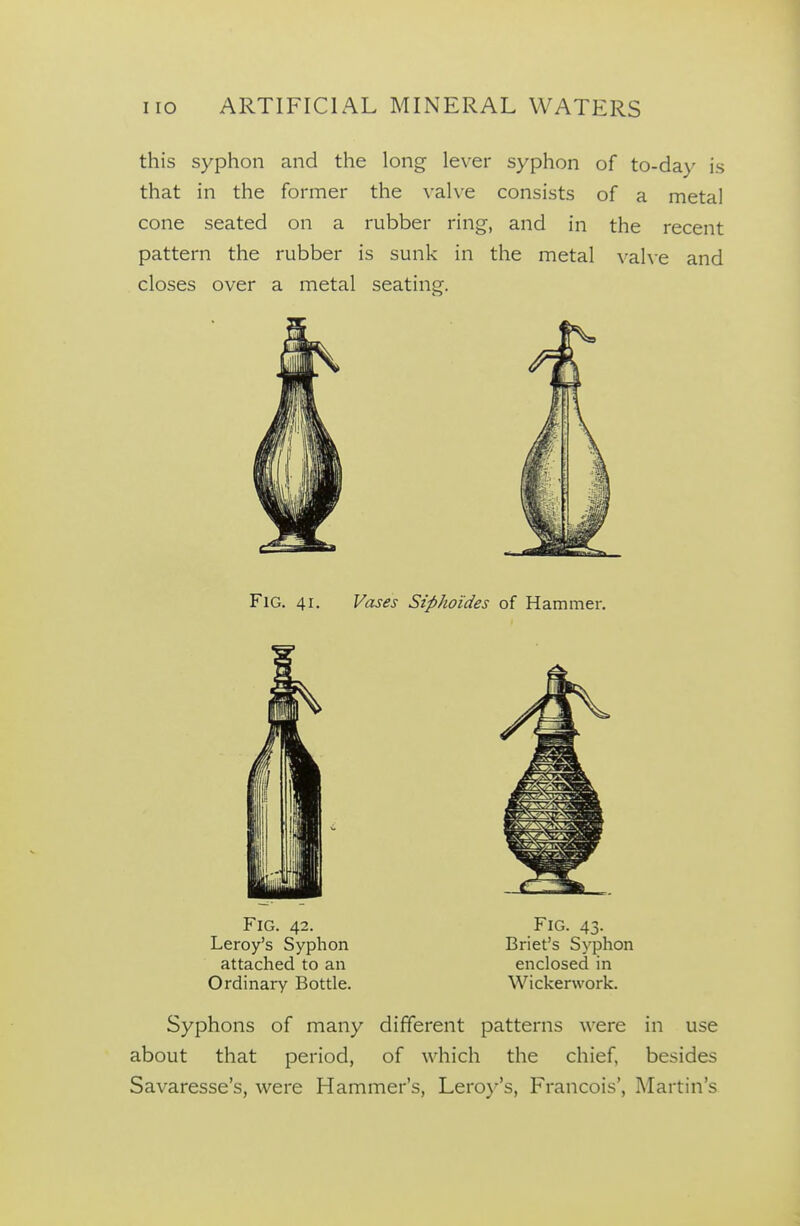 this syphon and the long lever syphon of to-day is that in the former the vahe consists of a metal cone seated on a rubber ring, and in the recent pattern the rubber is sunk in the metal \-ahe and closes over a metal seating. Fig. 41. Vases Siphoides of Hammer. Fig. 42. Leroy's Syphon attached to an Ordinary Bottle. Fig. 43. Briet's Syphon enclosed in Wickerwork. Syphons of many different patterns were in use about that period, of which the chief, besides Savaresse's, were Hammer's, Leroy's, Francois', Martin's