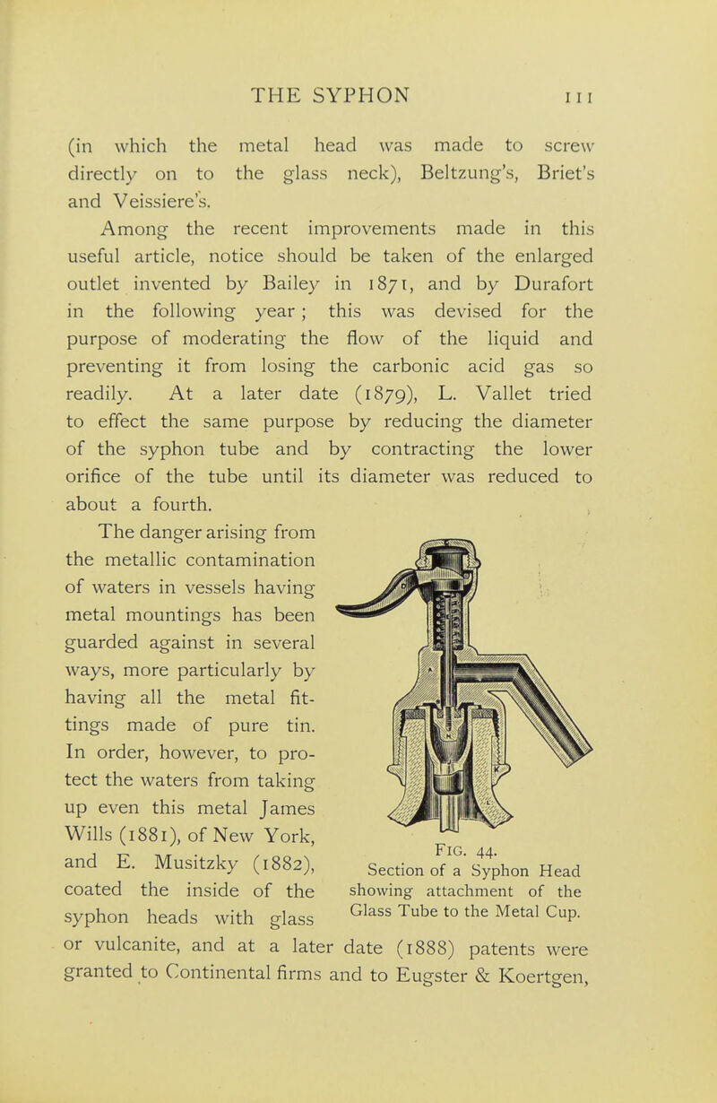 (in which the metal head was made to screw directly on to the glass neck), Beltzung's, Briet's and Veissiere's. Among the recent improvements made in this useful article, notice should be taken of the enlarged outlet invented by Bailey in 1871, and by Durafort in the following year; this was devised for the purpose of moderating the flow of the liquid and preventing it from losing the carbonic acid gas so readily. At a later date (1879), L. Vallet tried to effect the same purpose by reducing the diameter of the syphon tube and by contracting the lower orifice of the tube until its diameter was reduced to about a fourth. The danger arising from the metallic contamination of waters in vessels having metal mountings has been guarded against in several ways, more particularly by having all the metal fit- tings made of pure tin. In order, however, to pro- tect the waters from taking up even this metal James Wills (1881), of New York, and E. Musitzky (1882), coated the inside of the syphon heads with glass or vulcanite, and at a later date (1888) patents were granted to Continental firms and to Eugster & Koertgen, Fig. 44. Section of a Syphon Head showing attachment of the Glass Tube to the Metal Cup.