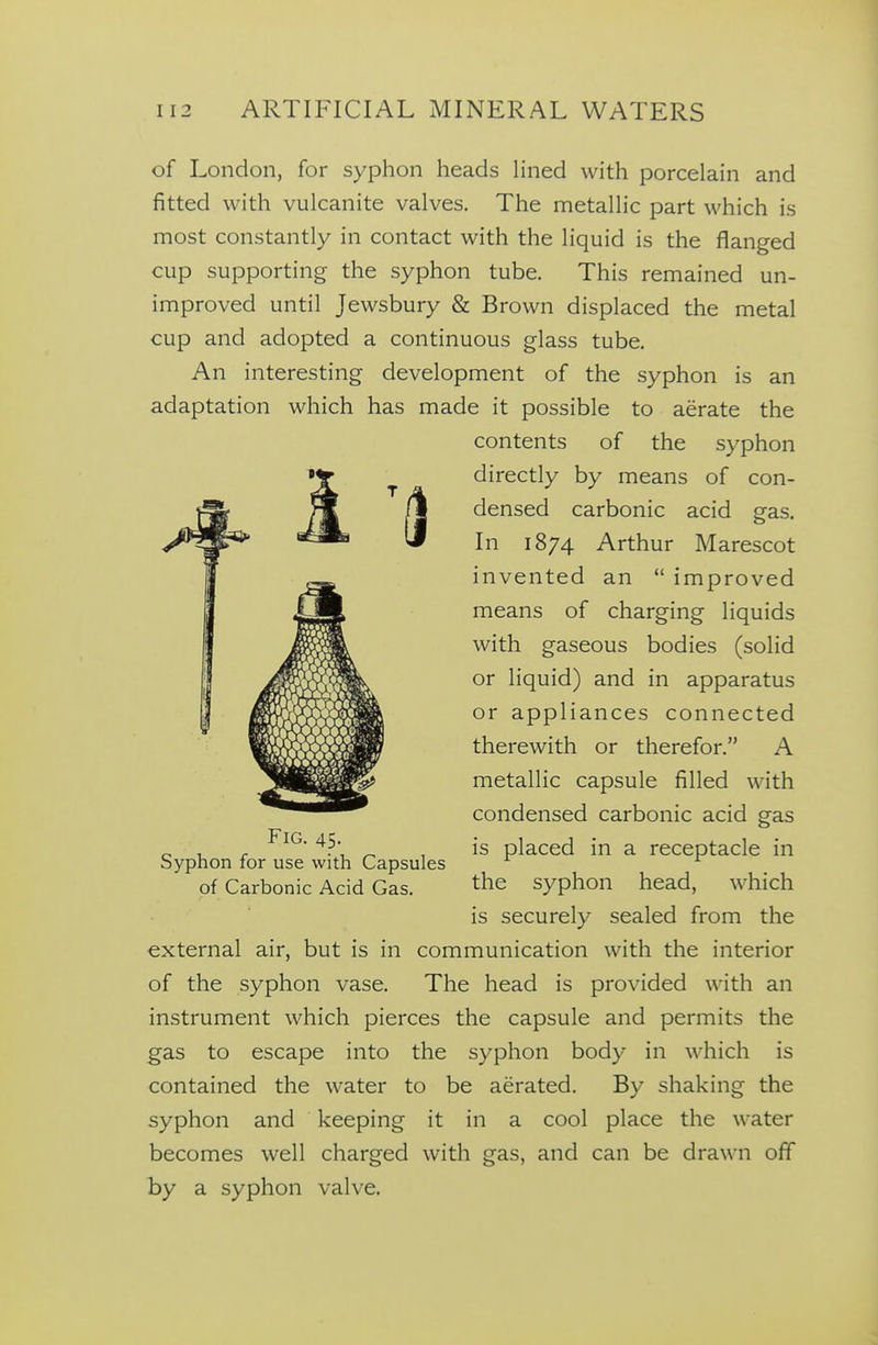 of London, for syphon heads lined with porcelain and fitted with vulcanite valves. The metallic part which is most constantly in contact with the liquid is the flanged cup supporting the syphon tube. This remained un- improved until Jewsbury & Brown displaced the metal cup and adopted a continuous glass tube. An interesting development of the syphon is an adaptation which has made it possible to aerate the contents of the syphon directly by means of con- densed carbonic acid gas. In 1874 Arthur Marescot invented an improved means of charging liquids with gaseous bodies (solid or liquid) and in apparatus or appliances connected therewith or therefor. A metallic capsule filled with condensed carbonic acid gas is placed in a receptacle in the syphon head, which is securely sealed from the external air, but is in communication with the interior of the syphon vase. The head is provided with an instrument which pierces the capsule and permits the gas to escape into the syphon body in which is contained the water to be aerated. By shaking the syphon and keeping it in a cool place the water becomes well charged with gas, and can be drawn off by a syphon valve. Fig. 45. Syphon for use with Capsules of Carbonic Acid Gas.
