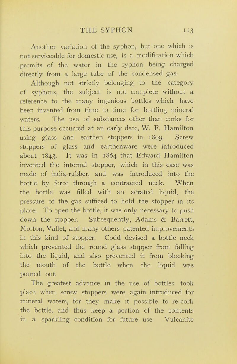 Another variation of the syphon, but one which is not serviceable for domestic use, is a modification which permits of the water in the syphon being charged directly from a large tube of the condensed gas. Although not strictly belonging to the category of syphons, the subject is not complete without a reference to the many ingenious bottles which have been invented from time to time for bottling mineral waters. The use of substances other than corks for this purpose occurred at an early date, W. F. Hamilton using glass and earthen stoppers in 1809. Screw stoppers of glass and earthenware were introduced about 1843. It was in 1864 that Edward Hamilton invented the internal stopper, which in this case was made of india-rubber, and was introduced into the bottle by force through a contracted neck. When the bottle was filled with an aerated liquid, the pressure of the gas sufficed to hold the stopper in its place. To open the bottle, it was only necessary to push down the stopper. Subsequently, Adams & Barrett, Morton, Vallet, and many others patented improvements in this kind of stopper. Codd devised a bottle neck which prevented the round glass stopper from falling into the liquid, and also prevented it from blocking the mouth of the bottle when the liquid was poured out. The greatest advance in the use of bottles took place when screw stoppers were again introduced for mineral waters, for they make it possible to re-cork the bottle, and thus keep a portion of the contents in a sparkling condition for future use. Vulcanite