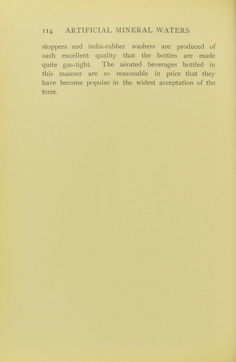stoppers and india-rubber washers are produced of such excellent quality that the bottles are made quite gas-tight. The aerated beverages bottled in this manner are so reasonable in price that they have become popular in the widest acceptation of the term.