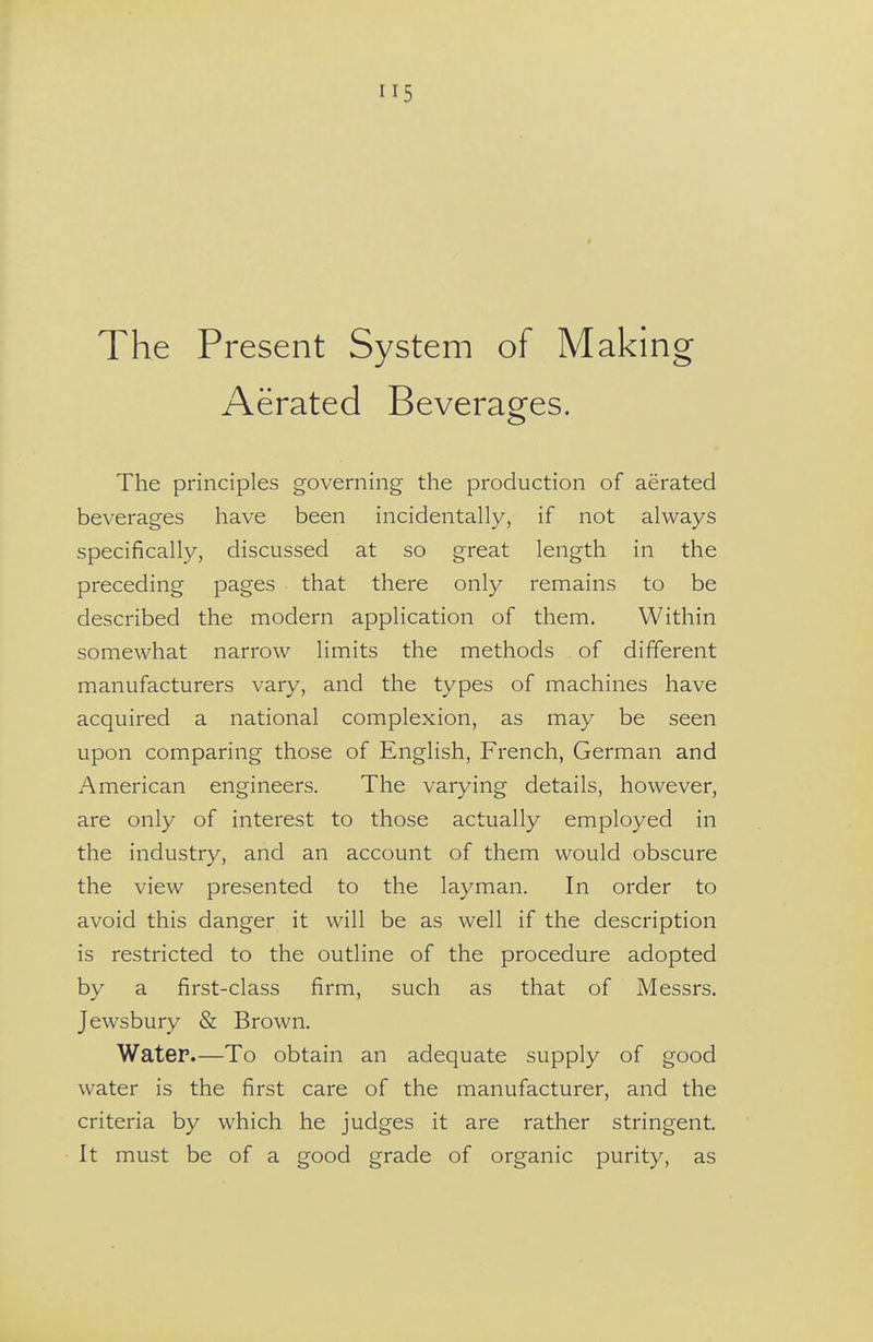 The Present System of Making Aerated Beverages. The principles governing the production of aerated beverages have been incidentally, if not always specifically, discussed at so great length in the preceding pages that there only remains to be described the modern application of them. Within somewhat narrow limits the methods of different manufacturers vary, and the types of machines have acquired a national complexion, as may be seen upon comparing those of English, French, German and American engineers. The varying details, however, are only of interest to those actually employed in the industry, and an account of them would obscure the view presented to the layman. In order to avoid this danger it will be as well if the description is restricted to the outline of the procedure adopted by a first-class firm, such as that of Messrs. Jewsbury & Brown. Water.—To obtain an adequate supply of good water is the first care of the manufacturer, and the criteria by which he judges it are rather stringent. It must be of a good grade of organic purity, as