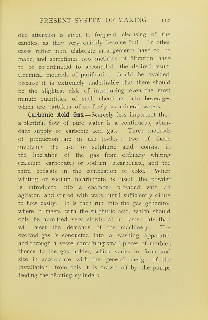 due attention is given to frequent cleansing of the candles, as they very quickly become foul. In other cases rather more elaborate arrangements have to be made, and sometimes two methods of filtration have to be co-ordinated to accomplish the desired result. Chemical methods of purification should be avoided, because it is extremely undesirable that there should be the slightest risk of introducing even the most minute quantities of such chemicals into beverages which are partaken of so freely as mineral waters. Carbonic Acid Gas.—Scarcely less important than a plentiful flow of pure water is a continuous, abun- dant supply of carbonic acid gas. Three methods of production are in use to-day ; two of these, involving the use of sulphuric acid, consist in the liberation of the gas from ordinary whiting (calcium carbonate) or sodium bicarbonate, and the third consists in the combustion of coke. When whiting or sodium bicarbonate is used, the powder is introduced into a chamber provided with an agitator, and stirred with water until sufficiently dilute to flow easily. It is then run into the gas generator where it meets with the sulphuric acid, which should only be admitted very slowly, at no faster rate than will meet the demands of the machinery. The evolved gas is conducted into a washing apparatus and through a vessel containing small pieces of marble ; thence to the gas holder, which varies in form and size in accordance with the general design of the installation; from this it is drawn off by the pumps feeding the aerating cylinders.