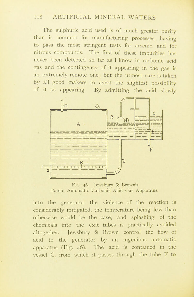 The sulphuric acid used is of much greater purity than is common for manufacturing processes, having to pass the most stringent tests for arsenic and for nitrous compounds. The first of these impurities has never been detected so far as I know in carbonic acid gas and the contingency of it appearing in the gas is an extremely remote one; but the utmost care is taken by all good makers to avert the slightest possibility of it so appearing. By admitting the acid slowly Fig. 46. Jewsbury & Brown's Patent Automatic Carbonic Acid Gas Apparatus. into the generator the violence of the reaction is considerably mitigated, the temperature being less than otherwise would be the case, and splashing of the chemicals into the exit tubes is practically avoided altogether. Jewsbury & Brown control the flow of acid to the generator by an ingenious automatic apparatus (Fig. 46). The acid is contained in the vessel C, from which it passes through the tube F to