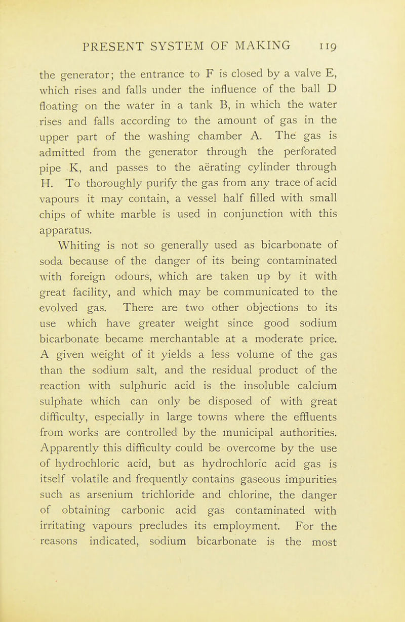 the generator; the entrance to F is closed by a valve E, which rises and falls under the influence of the ball D floating on the water in a tank B, in which the water rises and falls according to the amount of gas in the upper part of the washing chamber A. The gas is admitted from the generator through the perforated pipe K, and passes to the aerating cylinder through H. To thoroughly purify the gas from any trace of acid vapours it may contain, a vessel half filled with small chips of white marble is used in conjunction with this apparatus. Whiting is not so generally used as bicarbonate of soda because of the danger of its being contaminated with foreign odours, which are taken up by it with great facility, and which may be communicated to the evolved gas. There are two other objections to its use which have greater weight since good sodium bicarbonate became merchantable at a moderate price. A given weight of it yields a less volume of the gas than the sodium salt, and the residual product of the reaction with sulphuric acid is the insoluble calcium sulphate which can only be disposed of with great difficulty, especially in large towns where the effluents from works are controlled by the municipal authorities. Apparently this difficulty could be overcome by the use of hydrochloric acid, but as hydrochloric acid gas is itself volatile and frequently contains gaseous impurities such as arsenium trichloride and chlorine, the danger of obtaining carbonic acid gas contaminated with irritating vapours precludes its employment. For the reasons indicated, sodium bicarbonate is the most
