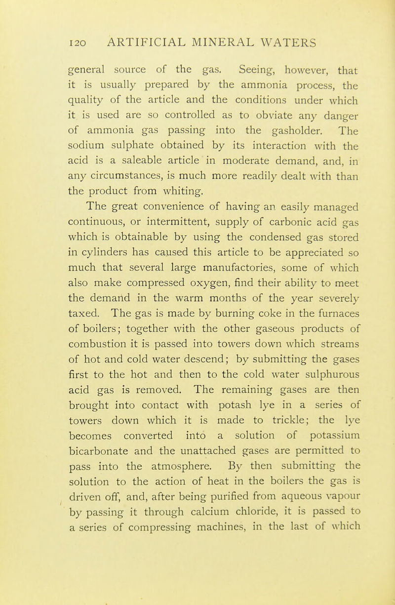 general source of the gas. Seeing, however, that it is usually prepared by the ammonia process, the quality of the article and the conditions under which it is used are so controlled as to obviate any danger of ammonia gas passing into the gasholder. The sodium sulphate obtained by its interaction with the acid is a saleable article in moderate demand, and, in any circumstances, is much more readily dealt with than the product from whiting. The great convenience of having an easily managed continuous, or intermittent, supply of carbonic acid gas which is obtainable by using the condensed gas stored in cylinders has caused this article to be appreciated so much that several large manufactories, some of which also make compressed oxygen, find their ability to meet the demand in the warm months of the year severely taxed. The gas is made by burning coke in the furnaces of boilers; together with the other gaseous products of combustion it is passed into towers down which streams of hot and cold water descend; by submitting the gases first to the hot and then to the cold water sulphurous acid gas is removed. The remaining gases are then brought into contact with potash lye in a series of towers down which it is made to trickle; the lye becomes converted into a solution of potassium bicarbonate and the unattached gases are permitted to pass into the atmosphere. By then submitting the solution to the action of heat in the boilers the gas is driven off, and, after being purified from aqueous vapour by passing it through calcium chloride, it is passed to a series of compressing machines, in the last of which