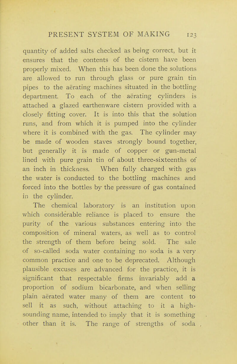 quantity of added salts checked as being correct, but it ensures that the contents of the cistern have been properly mixed. When this has been done the solutions are allowed to run through glass or pure grain tin pipes to the aerating machines situated in the bottling department. To each of the aerating cylinders is attached a glazed earthenware cistern provided with a closely fitting cover. It is into this that the solution runs, and from which it is pumped into the cylinder where it is combined with the gas. The cylinder may be made of wooden staves strongly bound together, but generally it is made of copper or gun-metal lined with pure grain tin of about three-sixteenths of an inch in thickness. When fully charged with gas the water is conducted to the bottling machines and forced into the bottles by the pressure of gas contained in the cylinder. The chemical laboratory is an institution upon which considerable reliance is placed to ensure the purity of the various substances entering into the composition of mineral waters, as well as to control the strength of them before being sold. The sale of so-called soda water containing no soda is a very common practice and one to be deprecated. Although plausible excuses are advanced for the practice, it is significant that respectable firms invariably add a proportion of sodium bicarbonate, and when selling plain aerated water many of them are content to sell it as such, without attaching to it a high- sounding name, intended to imply that it is something other than it is. The range of strengths of soda .