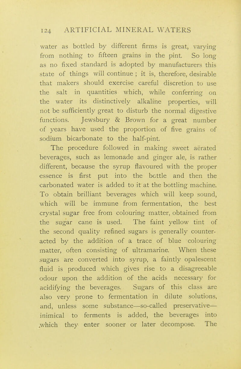 water as bottled by different firms is great, varying from nothing to fifteen grains in the pint. So long as no fixed standard is adopted by manufacturers this state of things will continue ; it is, therefore, desirable that makers should exercise careful discretion to use the salt in quantities which, while conferring on the water its distinctively alkaline properties, will not be sufficiently great to disturb the normal digestive functions. Jewsbury & Brown for a great number of years have used the proportion of five grains of sodium bicarbonate to the half-pint. The procedure followed in making sweet aerated beverages, such as lemonade and ginger ale, is rather different, because the syrup flavoured with the proper essence is first put into the bottle and then the carbonated water is added to it at the bottling machine. To obtain brilliant beverages which will keep sound, which will be immune from fermentation, the best crystal sugar free from colouring matter, obtained from the sugar cane is used. The faint yellow tint of the second quality refined sugars is generally counter- acted by the addition of a trace of blue colouring matter, often consisting of ultramarine. When these sugars are converted into syrup, a faintly opalescent fluid is produced which gives rise to a disagreeable odour upon the addition of the acids necessary for acidifying the beverages. Sugars of this class arc also very prone to fermentation in dilute solutions, and, unless some substance—so-called preservative— inimical to ferments is added, the beverages into .which they enter sooner or later decompose. The