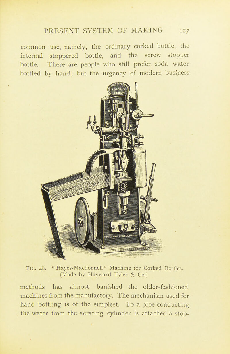 common use, namely, the ordinary corked bottle, the internal stoppered bottle, and the screw stopper bottle. There are people who still prefer soda water bottled by hand; but the urgency of modern business Fig. 48. Hayes-Macdonnell Machine for Corked Bottles. (Made by Hayward Tyler & Co.) methods has almost banished the older-fashioned machines from the manufactory. The mechanism used for hand bottling is of the simplest. To a pipe conducting the water from the aerating cylinder is attached a stop-