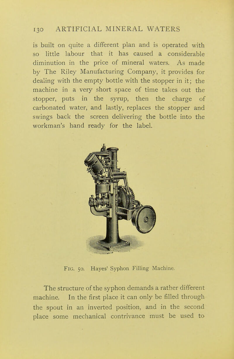 is built on quite a different plan and is operated with so little labour that it has caused a considerable diminution in the price of mineral waters. As made by The Riley Manufacturing Company, it provides for dealing with the empty bottle with the stopper in it; the machine in a very short space of time takes out the stopper, puts in the syrup, then the charge of carbonated water, and lastly, replaces the stopper and swings back the screen delivering the bottle into the workman's hand ready for the label. Fig. 50. Hayes' Syphon Filling Machine. The structure of the syphon demands a rather different machine. In the first place it can only be filled through the spout in an inverted position, and in the second place some mechanical contrivance must be used to