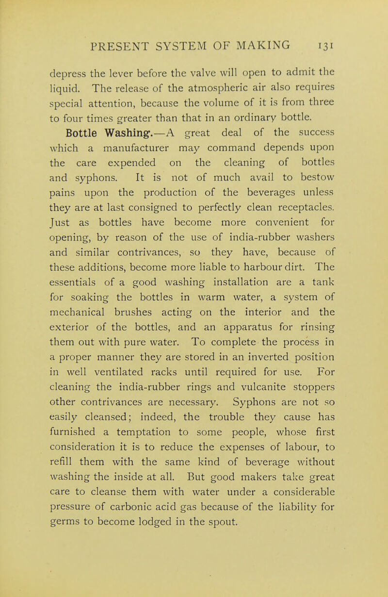 depress the lever before the valve will open to admit the liquid. The release of the atmospheric air also requires special attention, because the volume of it is from three to four times greater than that in an ordinary bottle. Bottle Washing.—A great deal of the success which a manufacturer may command depends upon the care expended on the cleaning of bottles and syphons. It is not of much avail to bestow pains upon the production of the beverages unless they are at last consigned to perfectly clean receptacles. Just as bottles have become more convenient for opening, by reason of the use of india-rubber washers and similar contrivances, so they have, because of these additions, become more liable to harbour dirt. The essentials of a good washing installation are a tank for soaking the bottles in warm water, a system of mechanical brushes acting on the interior and the exterior of the bottles, and an apparatus for rinsing them out with pure water. To complete the process in a proper manner they are stored in an inverted position in well ventilated racks until required for use. For cleaning the india-rubber rings and vulcanite stoppers other contrivances are necessary. Syphons are not so easily cleansed; indeed, the trouble they cause has furnished a temptation to some people, whose first consideration it is to reduce the expenses of labour, to refill them with the same kind of beverage without washing the inside at all. But good makers take great care to cleanse them with water under a considerable pressure of carbonic acid gas because of the liability for germs to become lodged in the spout.