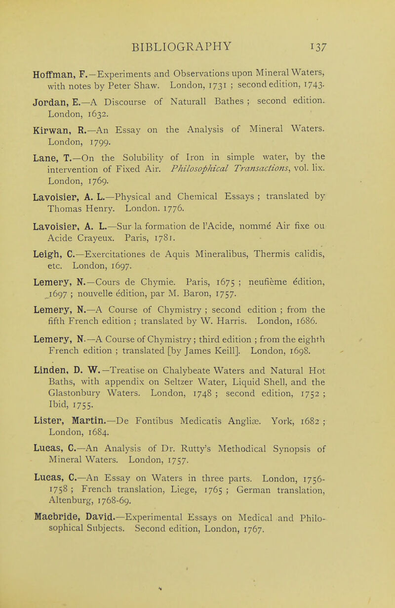 Hoffman, F.-Experiments and Observations upon Mineral Waters, with notes by Peter Shaw. London, 1731 ; second edition, 1743. Jordan, E.—A Discourse of Naturall Bathes ; second edition. London, 1632. KiPWan, R.—An Essay on the Analysis of Mineral Waters. London, 1799. Lane, T.—On the Solubility of Iron in simple water, by the intervention of Fixed Air. Philosophical Transactions^ vol. lix. London, 1769. Lavoisier, A. L.—Physical and Chemical Essays ; translated by Thomas Henry. London. 1776. Lavoisier, A. L.—Sur la formation de I'Acide, nomme Air fixe ou Acide Crayeux. Paris, 1781. Leigh, C—Exercitationes de Aquis Mineralibus, Thermis calidis, etc. London, 1697. Lemery, N.—Cours de Chymie. Paris, 1675 ; neufieme edition, _i697 ; nouvelle edition, par M. Baron, 1757. Lemery, N.—A Course of Chymistry ; second edition ; from the fifth French edition ; translated by W. Harris. London, 1686. Lemery, N.—A Course of Chymistry; third edition ; from the eighth French edition ; translated [by James Keill]. London, 1698. Linden, D. W.—Treatise on Chalybeate Waters and Natural Hot Baths, with appendix on Seltzer Water, Liquid Shell, and the Glastonbury Waters. London, 1748 ; second edition, 1752 ; Ibid, 1755. Lister, Martin.—De Fontibus Medicatis Anglioe. York, 1682 ; London, 1684. Lueas, C—An Analysis of Dr. Rutty's Methodical Synopsis of Mineral Waters. London, 1757. Lucas, C.—An Essay on Waters in three parts. London, 1756- 1758 ; French translation, Liege, 1765 ; German translation, Altenburg, 1768-69. Maebride, David.—Experimental Essays on Medical and Philo- sophical Subjects. Second edition, London, 1767.