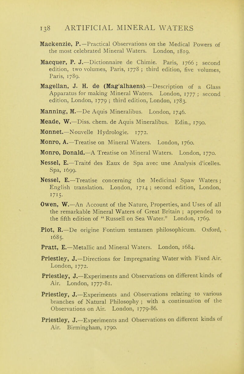 Mackenzie, P.—Practical Observations on the Medical Powers of the most celebrated Mineral Waters. London, 1819. MaequeP, P. J.—Dictionnaire de Chimie. Paris, 1766 ; second edition, two volumes, Paris, 1778 ; third edition, five volumes, Paris, 1789. Magellan, J. H. de (Mag'alhaens).—Description of a Glass Apparatus for making Mineral Waters. London, 1777 ; second edition, London, 1779 I third edition, London, 1783. Manning, M.—De Aquis Mineralibus. London, 1746. Meade, W.—Diss. chem. de Aquis Mineralibus. Edin., 1790. Monnet.—Nouvelle Hydrologie. 1772. Monro, A.—Treatise on Mineral Waters. London, 1760. Monro, Donald.—A Treatise on Mineral Waters. London, 1770. Nessel, E.—Traite des Eaux de Spa avec une Analysis d'icelles. Spa, 1699. Nessel, E.—Treatise concerning the Medicinal Spaw Waters ; English translation. London, 1714 ; second edition, London, 1715- Owen, W.—An Account of the Nature, Properties, and Uses of all the remarkable Mineral Waters of Great Britain ; appended to the fifth edition of  Russell on Sea Water. London, 1769. Plot, R.—De origine Fontium tentamen philosophicum. Oxford, 1685. Pratt, E.—Metallic and Mineral Waters. London, 16S4. Priestley, J.—Directions for Impregnating Water with Fixed Air. London, 1772. Priestley, J.—Experiments and Observations on different kinds of Air. London, 1777-81. Priestley, J.—Experiments and Observations relating to various branches of Natural Philosophy ; with a continuation of the Observations on Air. London, 1779-86. Priestley, J.—Experiments and Observations on different kinds of Air. Birmingham, 1790.