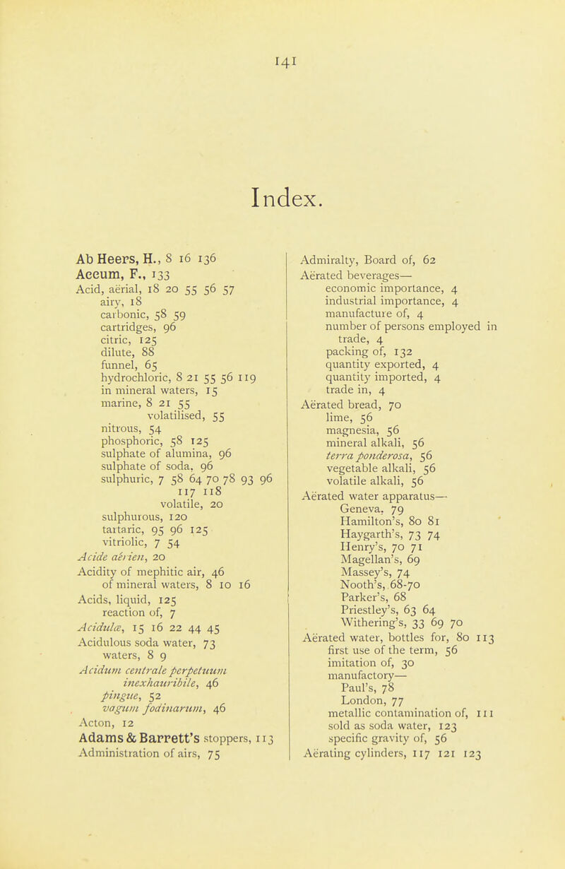 Index. Ab Heers, H., S i6 136 Aeeum, F., 133 Acid, aerial, i8 20 55 56 57 airy, 18 carbonic, 58 59 cartridges, 96 citric, 125 dilute, 88 funnel, 65 hydrochloric, 8 21 55 56 119 in mineral waters, 15 marine, 8 21 55 volatilised, 55 nitrous, 54 phosphoric, 58 T25 sulphate of alumina, 96 sulphate of soda, 96 sulphuric, 7 58 64 70 78 93 96 117 118 volatile, 20 sulphurous, 120 tartaric, 95 96 125 vitriolic, 7 54 Acide ah ien, 20 Acidity of mephitic air, 46 of mineral waters, 8 10 16 Acids, liquid, 125 reaction of, 7 AcidtclcE, 15 16 22 44 45 Acidulous soda water, 73 waters, 8 9 Acidtcni cettirale pcrpettcu/n inexhaiiribile, 46 pingtte, 52 vagiiiii fodiiiarum, 46 Acton, 12 Adams & Barrett's stoppers, 113 Administration of airs, 75 Admiralty, Board of, 62 Aerated beverages— economic importance, 4 industrial importance, 4 manufacture of, 4 number of persons employed trade, 4 packing of, 132 quantity exported, 4 quantity imported, 4 trade in, 4 Aerated bread, 70 lime, 56 magnesia, 56 mineral alkali, 56 ter7-a ponderosa, 56 vegetable alkali, 56 volatile alkali, 56 Aerated water apparatus— Geneva, 79 Hamilton's, 80 81 Haygarth's, 73 74 Henry's, 70 71 Magellan's, 69 Massey's, 74 Nooth's, 68-70 Parker's, 68 Priestley's, 63 64 Withering's, 33 69 70 Aerated water, bottles for, 80 i first use of the term, 56 imitation of, 30 manufactory— Paul's, 78 London, 77 metallic contamination of, i sold as soda water, 123 specific gravity of, 56 Aerating cylinders, 117 121 123