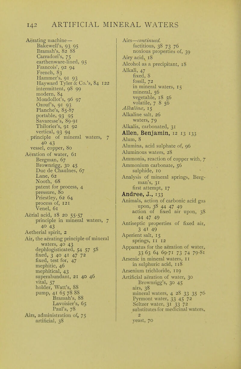 Aerating machine— Bakewell's, 93 95 Eraraah's, 82 88 Carradori's, 75 earthenware-lined, 95 Francois', 92 94 French, 83 Hammer's, 91 93 Hayward Tyler & Co.'s, 84 122 intermittent, 98 99 modern, 84 MondoUot's, 96 97 Ozouf's, 91 93 Planche's, 85-87 portable, 93 95 Savaresse's, 89-91 Thilorier's, 91 92 vertical, 93 94 principle of mineral waters, 7 40 43 vessel, copper, 80 Aeration of water, 61 Bergman, 67 Brownrigg, 30 45 Due de Chaulnes, 67 Lane, 62 Nooth, 68 patent for process, 4 pressure, 80 Priestley, 62 64 process of, 121 Venel, 61 Aerial acid, 18 20 55-57 principle in mineral waters, 7 40 43 Aetherial spirit, 2 Air, the aerating principle of mineral waters, 40 43 dephlogisticated, 54 57 58 fixed, 3 40 41 47 72 fixed, test for, 47 mephitic, 46 mephitical, 43 superabundant, 21 40 46 vital, 57 holder, Watt's, 88 pump, 41 65 78 88 Bramah's, 88 Lavoisier's, 65 Paul's, 78 Airs, administration of, 75 artificial, 38 Ai rs—contiimed. factitious, 38 73 76 noxious properties of, 39 Airy acid, 18 Alcohol as a precipitant, 18 Alkali, 47 fixed, 8 fossil, 72 in mineral waters, 15 mineral, 56 vegetable, 18 56 volatile, 7 8 56 Alkalincc, 15 Alkaline salt, 26 waters, 79 Alkalis, carbonated, 31 Allen, Benjamin, 12 13 133 Alum, 8 Alumina, acid sulphate of, 96 Aluminous waters, 28 Ammonia, reaction of copper with, 7 Ammonium carbonate, 56 sulphide, 10 Analysis of mineral springs, Berg- man's, 31 first attempt, 17 Andree, J., 133 Animals, action of carbonic acid gas upon, 38 44 47 49 action of fixed air upon, 38 44 47 49 Antiseptic properties of fixed air, 3 41 49 Aperient salt, 15 springs, 11 12 Apparatus for the aeration of water, 33 63 64 69-71 73 74 79-81 Arsenic in mineral waters, 11 in sulphuric acid, 118 Arsenium trichloride, 119 Artificial aeration of water, 30 Browniigg's, 30 45 airs, 38 mineral waters, 4 28 33 35 76 Pyrmont water, 33 45 72 Seltzer water, 31 33 72 substitutes for medicinal waters, 2 yeast, 70