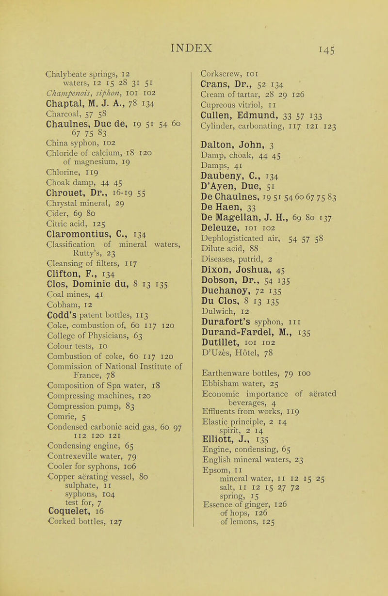 Chalybeate springs, 12 waters, 12 15 28 31 51 Champenois, siphon, lOi 102 Chaptal, M. J. A., 78 134 Charcoal, 57 58 Chaulnes, Due de, 19 51 54 60 67 75 83 China syphon, 102 Chloride of calcium, 18 120 of magnesium, 19 Chlorine, 119 Choak damp, 44 45 Chrouet, Dp., 16-19 55 Chrystal mineral, 29 Cider, 69 80 Citric acid, 125 Claromontius, C, 134 Classification of mineral waters, Rulty's, 23 Cleansing of filters, 117 Clifton, F., 134 Clos, Dominie du, 8 13 135 Coal mines, 41 Cobham, 12 Codd'S patent bottles, 113 Coke, combustion of, 60 117 120 College of Physicians, 63 Colour tests, 10 Combustion of coke, 60 117 120 Commission of National Institute of France, 78 Composition of Spa water, 18 Compressing machines, 120 Compression pump, 83 Comrie, 5 Condensed carbonic acid gas, 60 97 112 120 121 Condensing engine, 65 Contrexeville water, 79 Cooler for syphons, 106 Copper aerating vessel, 80 sulphate, 11 syphons, 104 test for, 7 Coquelet, i6 Corkscrew, loi Crans, Dp., 52 134 Cream of tartar, 28 29 126 Cupreous vitriol, 11 Cullen, Edmund, 33 57 133 Cylinder, carbonating, 117 121 123 Dalton, John, 3 Damp, choak, 44 45 Damps, 41 Daubeny, C, 134 D'Ayen, Due, 51 De Chaulnes, 19 51 54 60 67 75 83 De Haen, 33 De Magellan, J. H., 69 80 137 Deleuze, loi 102 Dephlogisticated air, 54 57 58 Dilute acid, 88 Diseases, putrid, 2 Dixon, Joshua, 45 Dobson, Dp., 54 135 Duehanoy, 72 135 Du Clos, 8 13 135 Dulwich, 12 DuPafOPt'S syphon, iii Dupand-Fapdel, M., 135 Dutillet, loi 102 D'Uzes, Hotel, 78 Earthenware bottles, 79 100 Ebbisham water, 25 Economic importance of aerated beverages, 4 Effluents from works, 119 Elastic principle, 2 14 spirit, 2 14 Elliott, J., 135 Engine, condensing, 65 English mineral waters, 23 Epsom, II mineral water, II 12 15 25 salt, II 12 15 27 72 spring, 15 Essence of ginger, 126 of hops, 126