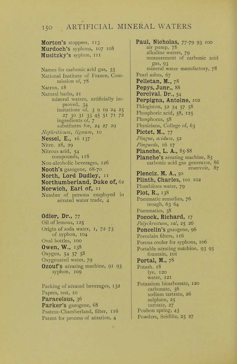Morton's stoppers, 113 Murdoch's syphons, 107 108 Musitzky'S syphon, III Names for carbonic acid gas, 55 National Institute of France, Com- mission of, 78 Natron, 18 Natural baths, 21 mineral waters, artificially im- proved, 34 imitations of, 39 19 24 25 27 30 31 33 45 51 71 72 ingredients ot, 7 Siibstitutes for, 24 27 29 Nephriticiuii, lignitm, 10 Nessel, E., 16 137 Nitre. 28, 29 Nitrous acid, 54 compounds, 118 Non-alcoholic beverages, 126 Nooth's gazogene, 68-70 North, Lord Dudley, n Northumberland, Duke of, 62 Norwich, Earl of, n Number of persons employed in aerated water trade, 4 Odier, Dr., 77 Oil of lemons, 125 Origin of soda water, i, 72 73 of syphon, 104 Oval bottles, 100 Owen, W., 138 Oxygen, 54 57 58 Oxygenated water, 79 OzOUf'S aerating machine, 91 93 syphon, 109 Packing of aerated beverages, 132 Papers, test, 10 Paracelsus, 36 Parker's gazogene, 68 Pasteui-Chamberland, filter, 116 Patent for process of aeration, 4 Paul, Nicholas, 77-79 93 100 air pump, 78 alkaline waters, 79 measurement of carbonic acid gas, 93 mineral water manufactory, 78 Pearl ashes, 67 Pelletan, M., 78 Pepys, Junr., 88 Percival, Dr., 54 Perpig-na, Antoine, 102 Phlogiston, 52 54 57 58 Phosphoric acid, 58, 125 Phosphorus, 58 Physicians, College of, 63 Pictet, M., 77 Pingue, acidtiin, 52 Pinguedo, 16 17 Planehe, L. A., 85-88 Planche'S aerating machine, 85 carbonic acid gas generator, 86 reservoir, 87 Plenciz, M. A., 50 Plinth, Charles, loi 102 Plombieres water, 79 Plot, R., 138 Pneumatic remedies, 76 trough, 63 64 Pneumatics, 38 Pocoek, Richard, 17 Polychrestmii, sal, 25 26 Poncelin'S gazogene, 96 Porcelain filters, 116 Porous cooler for syphons, 106 Portable aerating machine, 93 95 fountain, loi Portal, M., 78 Potash, 18 lye, 120 water, 121 Potassium bicarbonate, 120 carbonate, 56 sodium tarlt.ale, 26 sulphate, 25 tartrate, 27 Pouhon spring, 45 Powders, Seidlitz, 25 27