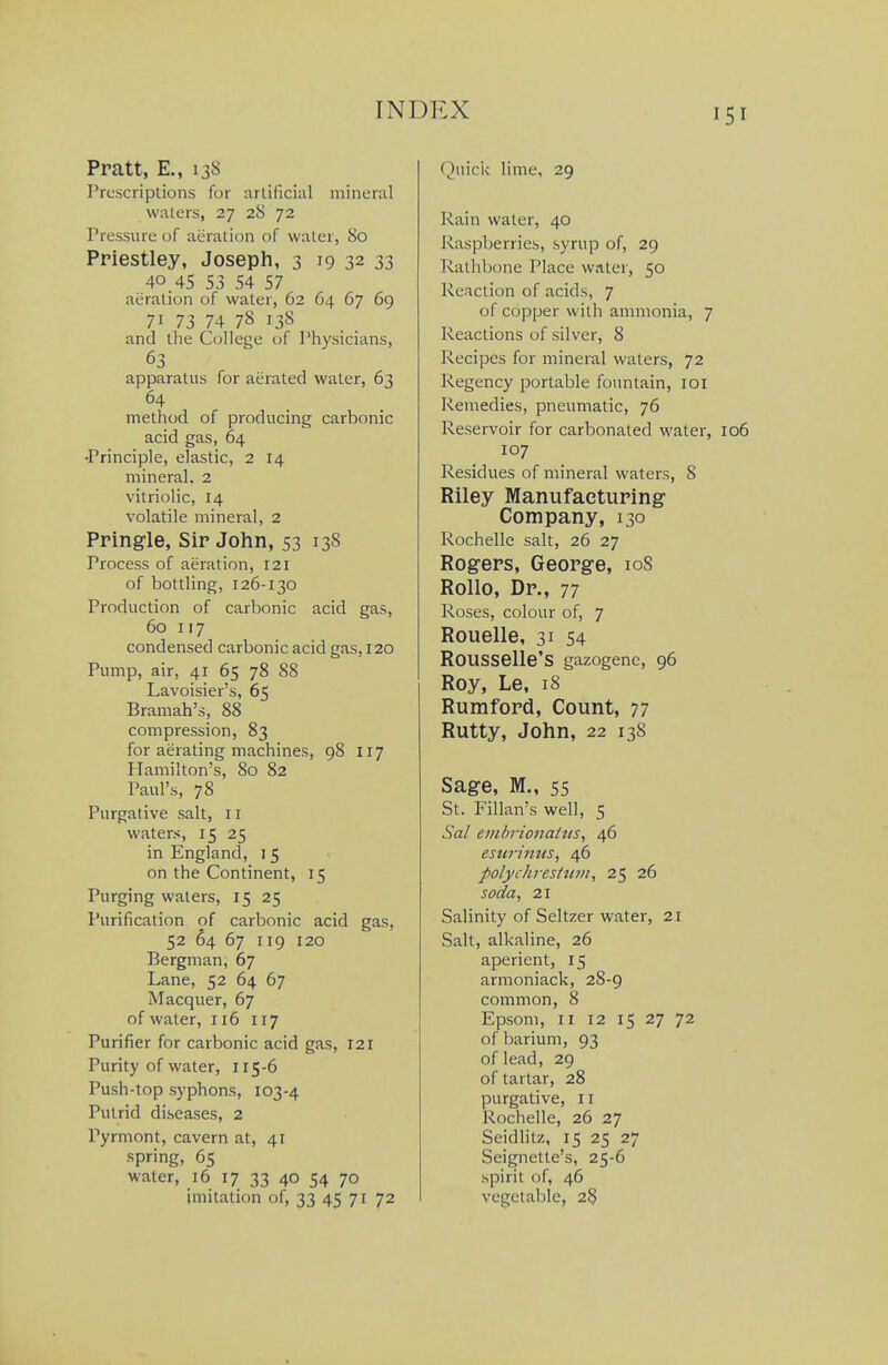 Pratt, E., 138 Prescriptions for arlificial mineral waters, 27 28 72 Pressure of aeration of water, 80 Priestley, Joseph, 3 19 32 33 40 45 53 54 57 aeration of water, 62 64 67 69 71 73 74 78 138 and the College of Physicians, 63 apparatus for aerated water, 63 method of producing carbonic acid gas, 64 •Principle, elastic, 2 14 mineral. 2 vitriolic, 14 volatile mineral, 2 Pringle, Sir John, 53 138 Process of aeration, 121 of bottling, 126-130 Production of carbonic acid gas, 60 117 condensed carbonic acid gas, 120 Pump, air, 41 65 78 88 Lavoisier's, 65 Bramah's, 88 compression, 83 for aerating machines, 98 117 Hamilton's, 80 82 Paul's, 78 Purgative salt, 11 waters, 15 25 in England, i 5 on the Continent, 15 Purging waters, 15 25 Purification of carbonic acid gas, 52 64 67 119 120 Bergman, 67 Lane, 52 64 67 Macquer, 67 of water, 116 117 Purifier for carbonic acid gas, 121 Purity of water, 115-6 Push-top syphons, 103-4 Putrid diseases, 2 Pyrmont, cavern at, 41 spring, 65 water, 16 17 33 4° 54 7° imitation of, 33 45 71 72 Quici< lime, 29 Rain water, 40 Raspberries, syrup of, 29 Rathbone Place water, 50 Reaction of acids, 7 of copper with ammonia, 7 Reactions of silver, 8 Recipes for mineral waters, 72 Regency portable fountain, loi Remedies, pneumatic, 76 Reservoir for carbonated water, 107 Residues of mineral waters, 8 Riley Manufacturing Company, 130 Rochelle salt, 26 27 Rogers, George, io8 Rollo, Dr., 77 Roses, colour of, 7 Rouelle, 31 54 ROUSSelle'S gazogene, 96 Roy, Le, 18 Rumford, Count, 77 Rutty, John, 22 138 Sage, M., 55 St. Fillan's well, 5 Sal evibrionaHis^ 46 esurinns, 46 polychresttwi, 25 26 soda, 21 Salinity of Seltzer water, 21 Salt, alkaline, 26 aperient, 15 armoniack, 28-9 common, 8 Epsom, II 12 15 27 72 of barium, 93 of lead, 29 of tartar, 28 purgative, 11 Rochelle, 26 27 Seidlitz, 15 25 27 Seignette's, 25-6 spirit of, 46 vegetable, 2^