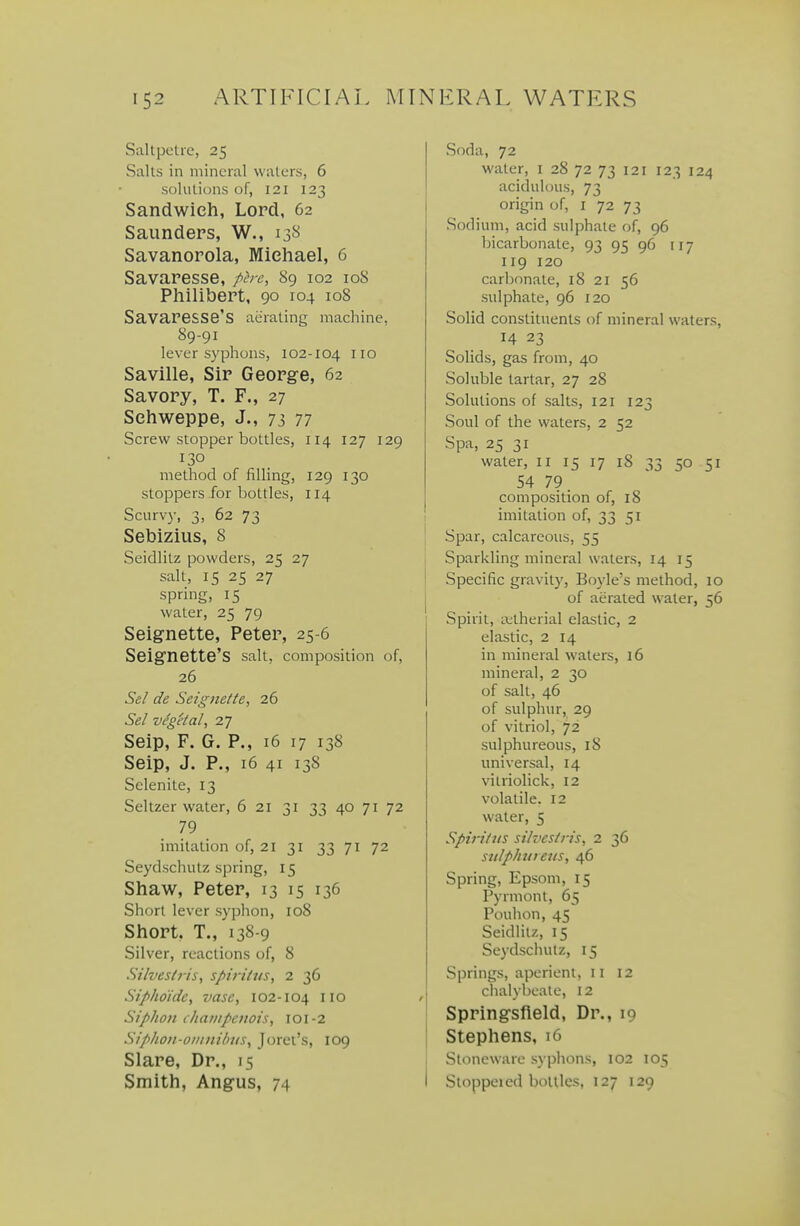 Saltpetre, 25 Saks in mineral waters, 6 solutions of, 121 123 Sandwich, Lord, 62 Saunders, W., 138 Savanorola, Michael, 6 Savaresse, ph-e, 89 102 108 Philibert, 90 104 108 Savaresse's aerating machine, 89-91 lever syphons, 102-104 no Saville, Sir George, 62 Savory, T. F., 27 Sehweppe, J., 73 77 Screw stopper bottles, 114 127 129 130 method of filling, 129 130 stoppers for bottles, 114 Scurvy, 3, 62 73 Sebizius, 8 Seidlitz powders, 25 27 1 salt, 15 25 27 1 spring, IS water, 25 79 Seignette, Peter, 25-6 Seignette'S salt, composition of, 26 Sel de Seignette^ 26 Sel vegetal^ 27 Seip, F. G. P., 16 17 138 Seip, J. P., 16 41 138 Selenite, 13 Seltzer water, 6 21 31 33 40 71 72 79 imitation of, 21 31 33 71 72 Seydschutz spring, 15 Shaw, Peter, 13 15 136 Short lever syphon, 108 Short. T., 138-9 Silver, reactions of, 8 Silvestris, spiritus, 2 36 Siphoidc^ vase, 102-104 no / Siphon chanipcnot's, 101-2 Sipho)i-oiiinihitSy Joret's, log Slare, Dr., 15 Smith, Angus, 74 Soda, 72 water, i 28 72 73 121 123 124 acidulous, 73 origin of, i 72 73 Sodium, acid sulphate of, 96 bicarbonate, 93 95 96 117 119 120 carbonate, 18 21 56 sulphate, 96 120 Solid constituents of mineral waters, 14 23 Solids, gas from, 40 Soluble tartar, 27 28 Solutions of salts, 121 123 Soul of the waters, 2 52 Spa, 25 31 water, 11 15 17 18 33 50 51 54 79 composition of, 18 imitation of, 33 51 Spar, calcareous, 55 1 Sparkling mineral waters, 14 15 1 Specific gravity, Boyle's method, 10 of aerated water, 56 Spirit, Lvtherial elastic, 2 elastic, 2 14 in mineral waters, 16 mineral, 2 30 of salt, 46 of sulphur, 29 of vitriol, 72 sulphureous, 18 universal, 14 vitriolick, 12 volatile. 12 water, 5 Spiriltis silves/iis, 2 36 siilphuieus, 46 Spring, Epsom, 15 Pyrmont, 65 Pouhon, 45 Seidlitz, 15 Se3'dschutz, 15 Springs, aperient, 11 12 chalybeate, I2 Springsfleld, Dr., 19 Stephens, 16 Stoneware syphons, 102 105 Stoppered bottles, 127 129