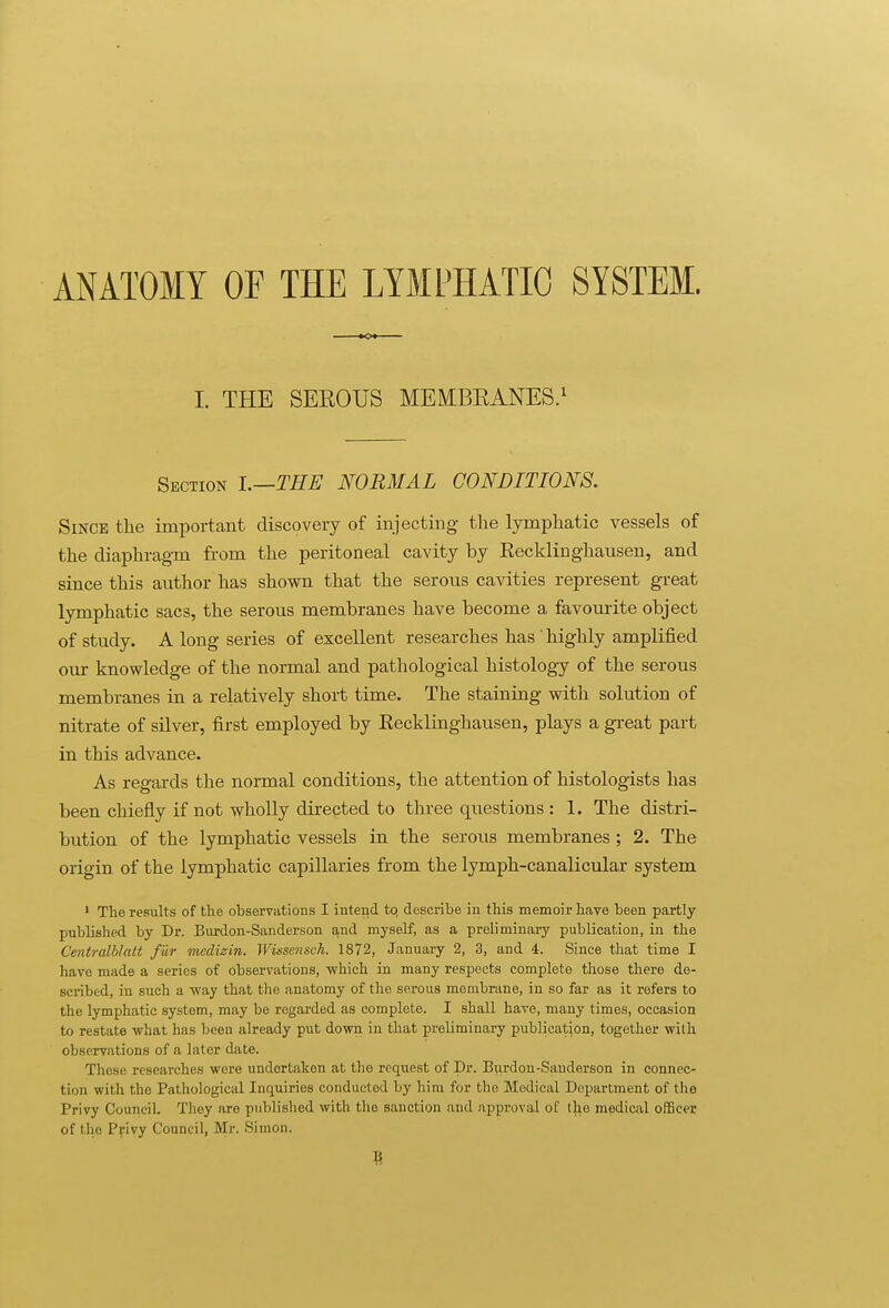 ANATOMY OF THE LYMPHATIC SYSTEM. I. THE SEEOUS MEMBEANES/ Section I.—THE NORMAL CONDITIONS. Since the important discovery of injecting the lymphatic vessels of the diaphragm from the peritoneal cavity by Eecklinghausen, and since this author has shown that the serous cavities represent great lymphatic sacs, the serous membranes have become a favourite object of study. A long series of excellent researches has 'highly amplified our knowledge of the normal and pathological histology of the serous membranes in a relatively short time. The staining with solution of nitrate of silver, first employed by Eecklinghausen, plays a great part in this advance. As regards the normal conditions, the attention of histologists has been chiefly if not wholly direpted to three questions : 1. The distri- bution of the lymphatic vessels in the serous membranes ; 2. The origin of the lymphatic capillaries from the lymph-canalicular system ' The results of the observations I intend tq describe in this memoir have been partly published by Dr. Burdon-Sanderson E^nd myself, as a preliminary publication, in the Centralblatt fur mcdisin. Wisscnsch. 1872, January 2, 3, and 4. Since that time I have made a series of observations, which in many respects complete those there de- scribed, in such a way that the anatomy of the serous membrane, in so far as it refers to the lymphatic system, may be regarded as complete. I shall have, many times, occasion to restate what has been already put down in that preliminary publication, together with observations of a later date. These researches were undertaken at the request of Dr. Biirdon-Sanderson in connec- tion with the Pathological Inquiries conducted by him for the Medical Department of the Privy Council. They are published with the sanction and approval of the medical officer of the Privy Council, Mr. Simon.