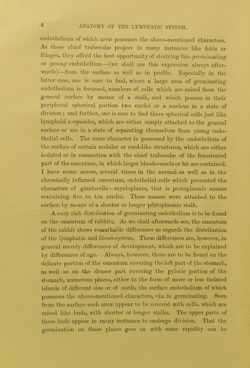 endothelium of which arese possesses the above-mentioned characters. As these chief trabeciilse project in many instances like folds or fringes, they afford the best opportunity of studying this germinating or young endothelium—(we shall use this expression always after- wards)—from the siu-face as well as in profile. Especially in the latter case, one is sure to find, where a large area of germinating endothelium is focussed, numbers of cells which are raised from the general sm-face by means of a stalk, and which possess in their peripheral spherical portion two nuclei or a nucleus in a state of division ; and fm-ther, one is sm-e to find there spherical cells just like lymphoid corpuscles, which are either simply attached to the general surface or are in a state of separating themselves from young endo- thelial cells. The same character is possessed by the endothelium of the sm-face of certain nodular or cord-like structures, which are either isolated or in connection with the chief trabecules of the fenestrated part of the omentum, in which larger blood-vessels or fat are contained. I have come across, several times in the normal as well as in the chronically inflamed omentum, endothelial cells which presented the characters of giant-cells—myeloplaxes, that is protoplasmic masses containing five to ten nuclei. These masses were attached to the surface by means of a shorter or longer protoplasmic stalk. A yery rich distribution of germinating endothelium is to be found on the omentum of rabbits. As we shall afterwards see, the omentum of the rabbit shows remarkable differences as regards the distribution of the lymphatic and blood-system. These differences are, however, in general merely differences of development, which are to be explained by differences of age. Always, however, there are to be found on the delicate portion of the omentum covering the left part of the stomach, as well as on tiie denser part covering the pyloric portion of the stoma.ch, numerous places, either in the form of more or less isolated islands of different size or of cords, the sm-face endothelium of which possesses the above-mentioned characters, viz. is germinating. Seen from the surfape such areae appear to be covered with cells, which are raised like buds, with shorter or longer stalks. The upper parts of these buds appear in many instances to imdergo division. That the germination on these plapes goes on with some rapidity can be