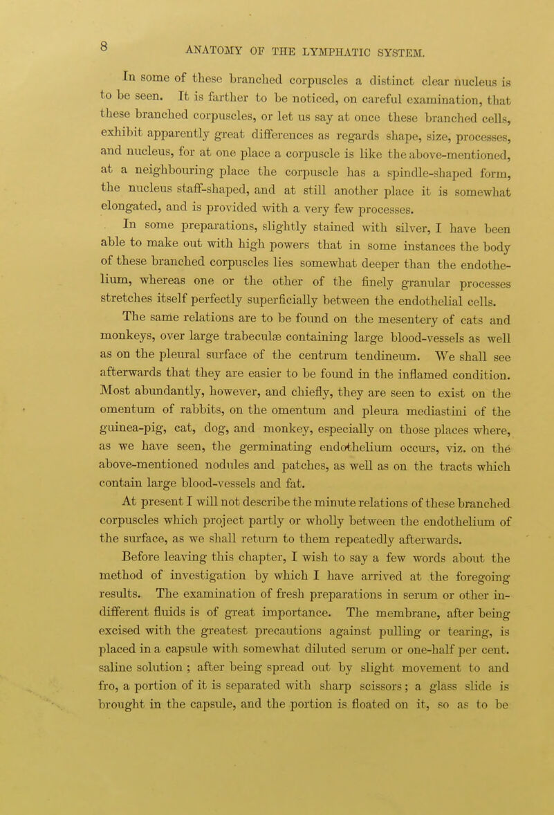 In some of these branched corpuscles a distinct clear nucleus is to be seen. It is farther to be noticed, on careful examination, that these branched corpuscles, or let us say at once these branched cells, exhibit apparently great differences as regards shape, size, processes, and nucleus, for at one place a corpuscle is like the above-mentioned, at a neighboiu-ing place the corpuscle has a spindle-shaped form, the nucleus staff-shaped, and at still another place it is somewhat elongated, and is provided with a very few processes. In some preparations, slightly stained with silver, I have been able to make out with high powers that in some instances the body of these branched corpuscles lies somewhat deeper than the endothe- lium, whereas one or the other of the finely granular processes stretches itself perfectly superficially between the endothelial cells. The same relations are to be found on the mesentery of cats and monkeys, over large trabeculse containing large blood-vessels as well as on the pleural sm-face of the centrum tendineum. We shall see afterwards that they are easier to be found in the inflamed condition. Most abundantly, however, and chiefly, they are seen to exist on the omentum of rabbits, on the omentum and pleura mediastini of the guinea-pig, cat, dog, and monkey, especially on those places where, as we have seen, the germinating endotheliimi occm-s, viz. on the above-mentioned nodules and patches, as well as on the tracts which contain large blood-vessels and fat. At present I will not describe the minute relations of these branched corpuscles which project partly or wholly between the endothelium of the surface, as we shall return to them repeatedly afterwards. Before leaving this chapter, I wish to say a few words about the method of investigation by which I have arrived at the foregoing results. The examination of fresh preparations in serimi or other in- different fluids is of great importance. The membrane, after being excised with the greatest precautions against pulling or tearing, is placed in a capsule with somewhat diluted serum or one-half per cent, saline solution ; after being spread out by slight movement to and fro, a portion of it is separated with sharp scissors; a glass slide is brought in the capsule, and the portion is floated on it, so as to be