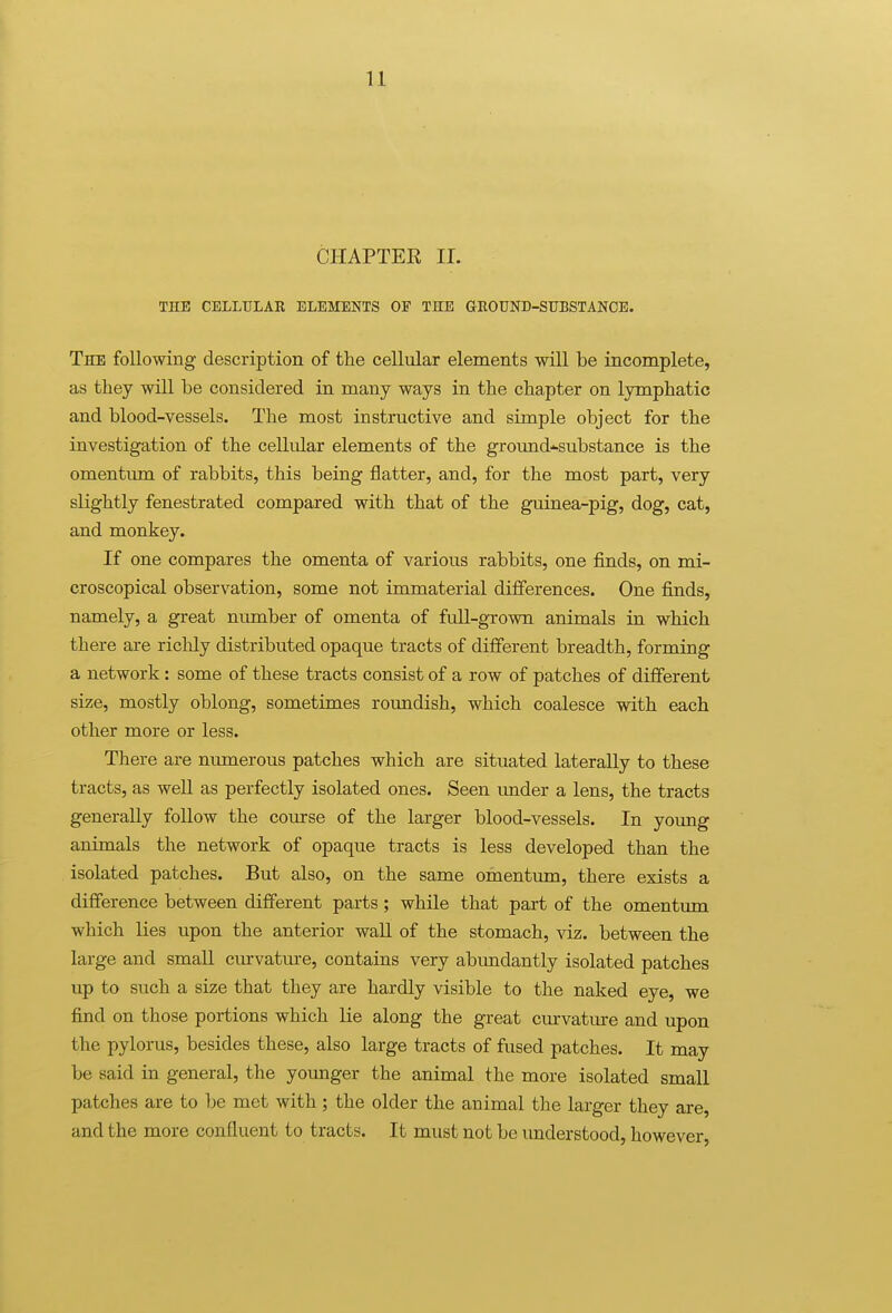 CHAPTEE II. THE CELLULAR ELEMENTS OF THE GROUND-SUBSTANCE. The following description of the cellular elements will be incomplete, as they wiU be considered in many ways in the chapter on lymphatic and blood-vessels. The most instructive and simple object for the investigation of the cellular elements of the ground-substance is the omentmn. of rabbits, this being flatter, and, for the most part, very slightly fenestrated compared with that of the guinea-pig, dog, cat, and monkey. If one compares the omenta of various rabbits, one fi.nds, on mi- croscopical observation, some not immaterial differences. One finds, namely, a great niunber of omenta of full-grown animals in which there are richly distributed opaque tracts of different breadth, forming a network: some of these tracts consist of a row of patches of different size, mostly oblong, sometimes roundish, which coalesce with each other more or less. There are niunerous patches which are situated laterally to these tracts, as well as perfectly isolated ones. Seen under a lens, the tracts generally follow the course of the larger blood-vessels. In yoimg animals the network of opaque tracts is less developed than the isolated patches. But also, on the same omentima, there exists a difference between different parts ; while that part of the omentum which lies upon the anterior wall of the stomach, viz. between the large and small curvature, contains very abundantly isolated patches up to such a size that they are hardly visible to the naked eye, we find on those portions which He along the great curvatm-e and upon the pylorus, besides these, also large tracts of fused patches. It may be said in general, the younger the animal the more isolated small patches are to l)e met with ; the older the animal the larger they are, and the more confluent to tracts. It must not be understood, however,