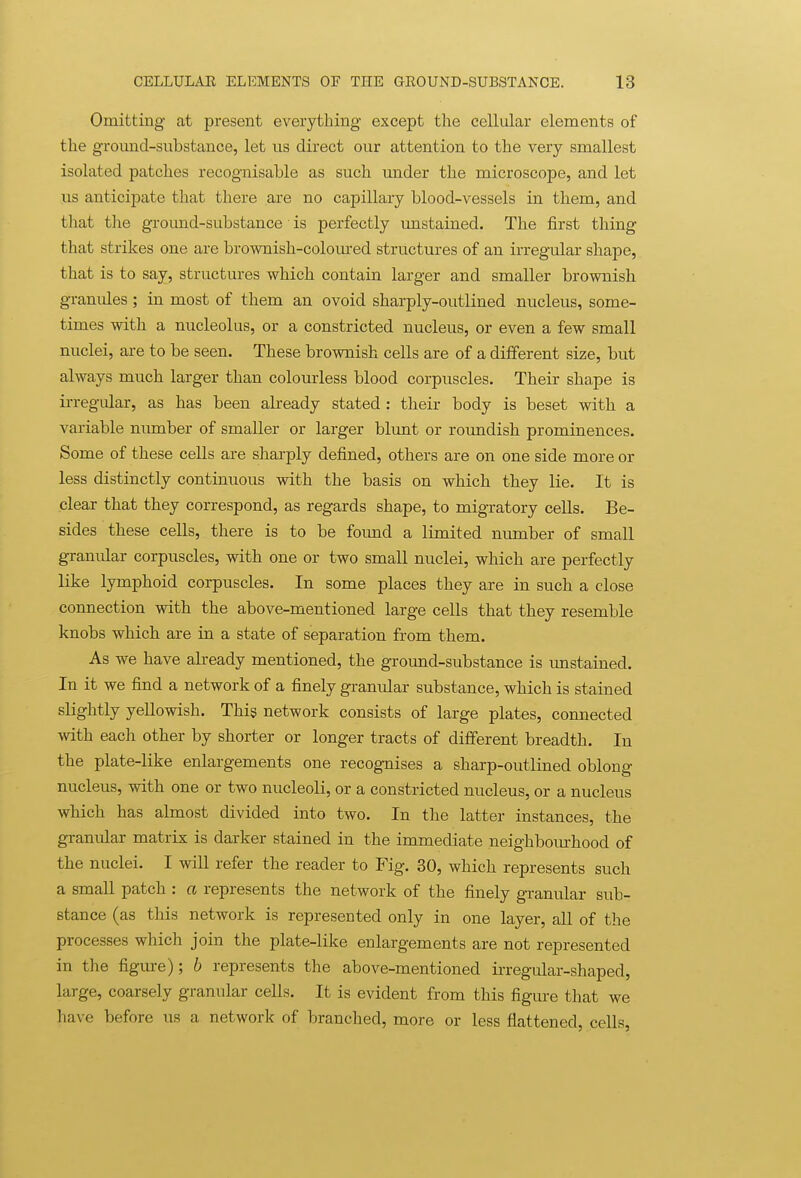 Omitting at present everything- except the cellular elements of the groimd-substance, let ns direct our attention to the very smallest isolated patches recognisable as such under the microscope, and let us anticipate that there are no capillary blood-vessels in them, and tlaat tlie groimd-substance' is perfectly unstained. The first thing that strikes one are brownish-coloured structures of an irregular shape, that is to say, structures which contain larger and smaller brownish granules; in most of them an ovoid sharply-outlined nucleus, some- times with a nucleolus, or a constricted nucleus, or even a few small nuclei, are to be seen. These brownish cells are of a different size, but always much larger than colourless blood corpuscles. Their shape is irregular, as has been already stated : their body is beset with a variable number of smaller or larger blunt or roundish prominences. Some of these cells are sharply defined, others are on one side more or less distinctly continuous with the basis on which they lie. It is clear that they correspond, as regards shape, to migratory cells. Be- sides these cells, there is to be found a limited number of small granular corpuscles, with one or two small nuclei, which are perfectly like lymphoid corpuscles. In some places they are in such a close connection with the above-mentioned large cells that they resemble knobs which are in a state of separation from them. As we have already mentioned, the ground-substance is imstained. In it we find a network of a finely granular substance, which is stained slightly yellowish. This network consists of large plates, connected with each other by shorter or longer tracts of different breadth. In the plate-like enlargements one recognises a sharp-outlined oblong nucleus, with one or two nucleoli, or a constricted nucleus, or a nucleus which has almost divided into two. In the latter instances, the granular matrix is darker stained in the immediate neighbom-hood of the nuclei. I will refer the reader to Fig. 30, which represents such a small patch : a represents the network of the finely granular sub- stance (as this network is represented only in one layer, all of the processes which join the plate-like enlargements are not represented in the figm-e); b represents the above-mentioned irregular-shaped, large, coarsely granular cells. It is evident from this figure that we have before us a network of branched, more or less flattened, cells,