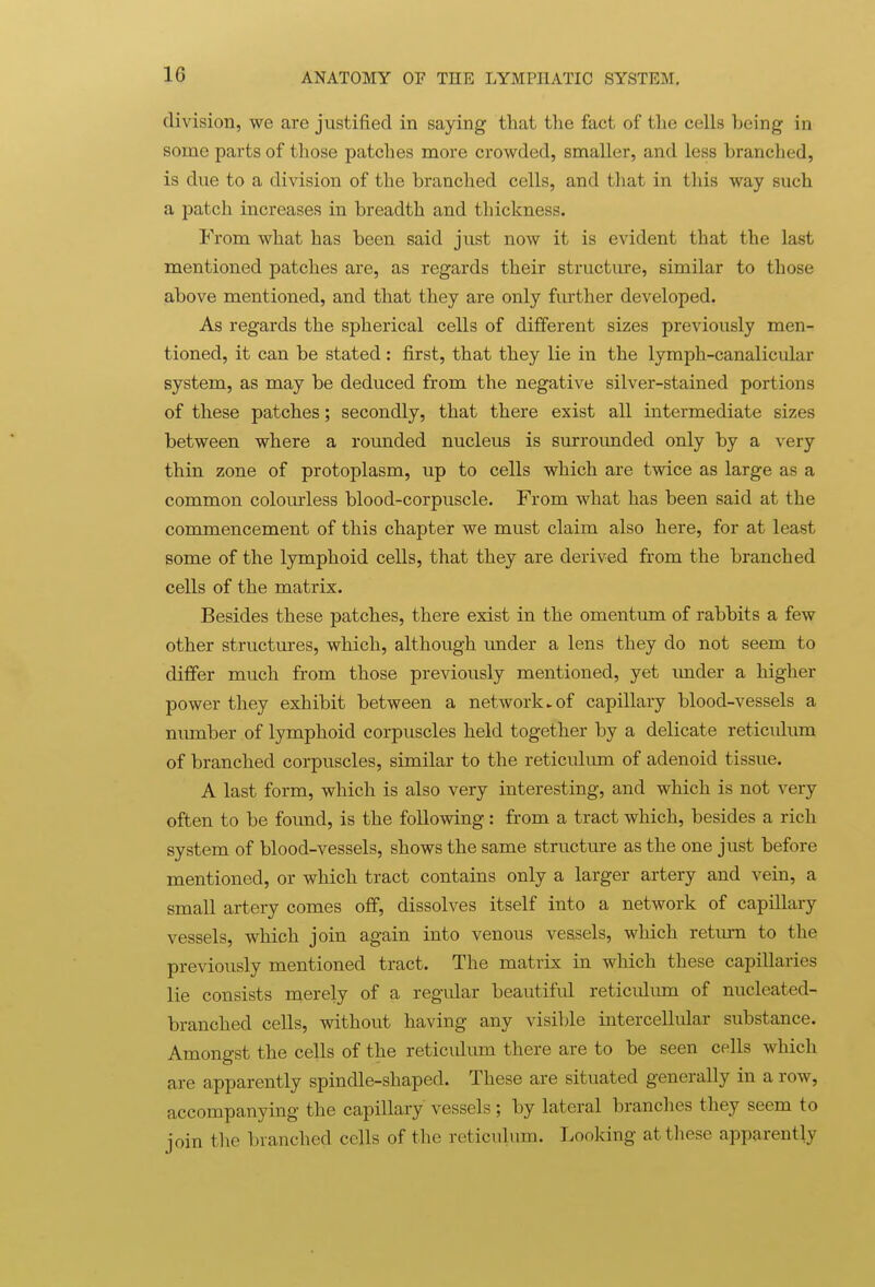 division, we are justified in saying that the fact of the cells being in some parts of those patches more crowded, smaller, and less branched, is due to a division of the branched cells, and that in this way such a patch increases in breadth and thickness. From what has been said just now it is evident that the last mentioned patches are, as regards their structure, similar to those above mentioned, and that they are only further developed. As regards the spherical cells of different sizes previously men- tioned, it can be stated: first, that they lie in the lymph-canalicular system, as may be deduced from the negative silver-stained portions of these patches; secondly, that there exist all intermediate sizes between where a rounded nucleus is surrounded only by a very thin zone of protoplasm, up to cells which are twice as large as a common colourless blood-corpuscle. From what has been said at the commencement of this chapter we must claim also here, for at least some of the lymphoid cells, that they are derived from the branched cells of the matrix. Besides these patches, there exist in the omentum of rabbits a few other structures, which, although under a lens they do not seem to differ much from those previously mentioned, yet imder a higher power they exhibit between a network ►of capillary blood-vessels a munber of lymphoid corpuscles held together by a delicate reticulum of branched corpuscles, similar to the reticulum of adenoid tissue. A last form, which is also very interesting, and which is not very often to be foimd, is the following: from a tract which, besides a rich system of blood-vessels, shows the same structure as the one just before mentioned, or which tract contains only a larger artery and vein, a small artery comes off, dissolves itself into a network of capillary vessels, which join again into venous vessels, which retium to the previously mentioned tract. The matrix in which these capillaries lie consists merely of a regidar beautifid reticulum of nucleated- branched cells, without having any visible intercellular substance. Amongst the cells of the reticidum there are to be seen cells which are apparently spindle-shaped. These are situated generally in a row, accompanying the capillary vessels ; by lateral brandies they seem to ioin the branched cells of the reticulum. Looking at these apparently