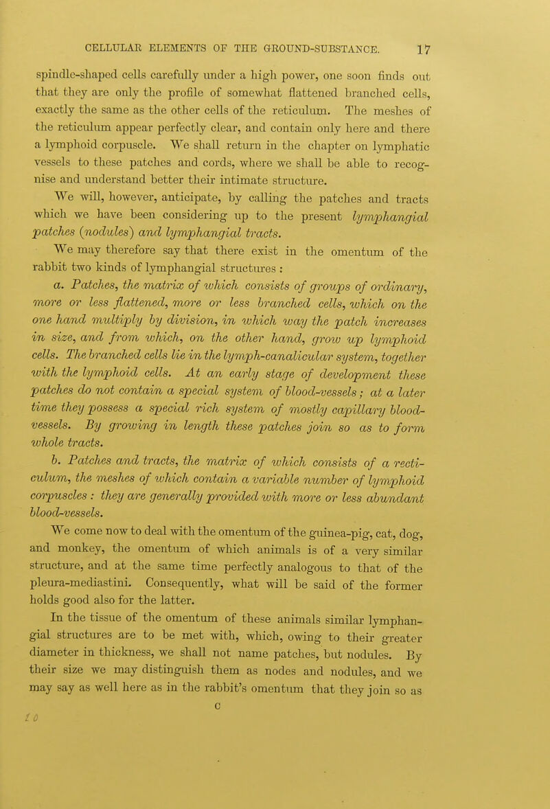spindle-shaped cells carefully under a liigh power, one soon finds out that they are only the profile of somewhat flattened branched cells, exactly the same as the other cells of the reticulum. The meshes of the reticulum appear perfectly clear, and contain only here and there a lymphoid corpuscle. We shall return in the chapter on lymphatic vessels to these patches and cords, where we shall be able to recog- nise and understand better their intimate structure. We will, however, anticipate, by calling the patches and tracts which we have been considering up to the present lymphangial patches (nodules) and lymphangial tracts. We may therefore say that there exist in the omentum of the rabbit two kinds of lymphangial structm-es : a. Patches, the matHx of which consists of groups of ordinary, more or less flattened, more or less branched cells, which on the one hand multiply by division, in which way the patch increases in size, and from which, on the other hand, grow up lymphoid cells. The branched cells lie in the lymph-canalicular system, together with the lymphoid cells. At an early stage of development these patches do not contain a special system of blood-vessels; at a later time they possess a special rich system of mostly capillary blood- vessels. By groiving in length these patches join so as to form whole tracts. h. Patches and tracts, the matrix of tuhich consists of a recti- culum, the meshes of tuhich contain a variable number of lymphoid corpuscles : they are generally provided with more or less abundant blood-vessels. We come now to deal with the omentum of the guinea-pig, cat, dog, and monkey, the omentum of which animals is of a very similar structure, and at the same time perfectly analogous to that of the pleura-mediastini. Consequently, what will be said of the former holds good also for the latter. In the tissue of the omentum of these animals similar lymphan- gial structures are to be met with, which, owing to their greater diameter in thickness, we shall not name patches, hxit nodules. By their size we may distinguish them as nodes and nodules, and we may say as well here as in the rabbit's omentum that they join so as 0 id
