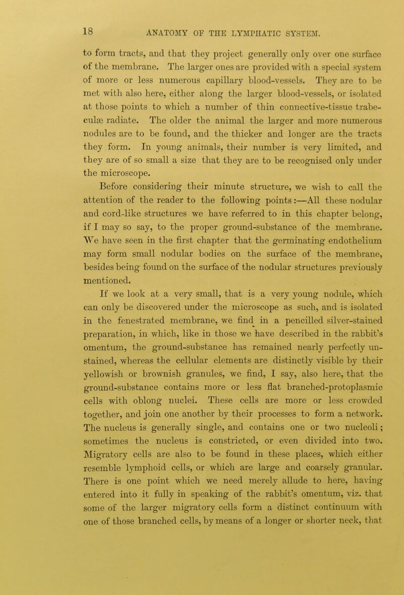 to form tracts, and that they project generally only over one surface of the membrane. The larger ones are provided with a special system of more or less numerous cai3illary blood-vessels. They are to be met with also here, either along the larger blood-vessels, or isolated at those points to which a number of thin connective-tissue trabe- culsB radiate. The older the animal the larger and more numerous nodules are to be found, and the thicker and longer are the tracts they form. In young animals, their number is very limited, and they are of so small a size that they are to be recognised only under the microscope. Before considering their minute structure, we wish to call the attention of the reader to the following points:—All these nodular and cord-like structures we have referred to in this chapter belong, if I may so say, to the proper ground-substance of the membrane. We have seen in the first chapter that the germinating endothelium may form small nodular bodies on the surface of the membrane, besides being found on the surface of the nodular structures previously mentioned. If we look at a very small, that is a very young nodule, which can only be discovered under the microscope as such, and is isolated in the fenestrated membrane, we find in a pencilled silver-stained preparation, in which, like in those we have described in the rabbit's omentvun, the ground-substance has remained nearly perfectly un- stained, whereas the cellular elements are distinctly visible by their yellowish or brownish granules, we find, I say, also here, that the ground-substance contains more or less flat branched-protoplasmic cells with oblong nuclei. These cells are more or less crowded together, and join one another by their processes to form a network. The nucleus is generally single, and contains one or two nucleoli; sometimes the nucleus is constricted, or even divided into two. Migratory cells are also to be found in these places, which either resemble lymphoid cells, or which are large and coarsely granular. There is one point which we need merely allude to here, having entered into it fully in speaking of the rabbit's omentum, viz. that some of the larger migratory cells form a distinct continuum with one of those branched cells, by means of a longer or shorter neck, that