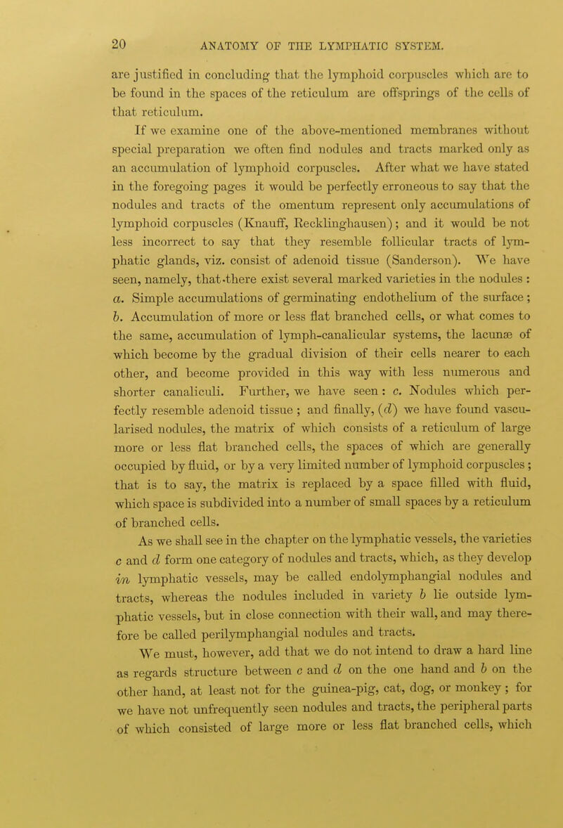 are justified in concluding that the lymphoid corpuscles wliich are to be found in the spaces of the reticulum are offsprings of the cells of that reticulum. If we examine one of the above-mentioned membranes without special preparation we often find nodules and tracts marked only as an accumulation of lymphoid corpuscles. After what we have stated in the foregoing pages it would be perfectly erroneous to say that the nod ides and tracts of the omentum represent only accumulations of lymphoid corpuscles (Knauflf, Eecklinghausen); and it would be not less incorrect to say that they resemble follicular tracts of lym- phatic glands, viz. consist of adenoid tissue (Sanderson). We have seen, namely, that-there exist several marked varieties in the nodules : a. Simple accumulations of germinating endothelium of the surface ; 6. Accumulation of more or less flat branched cells, or what comes to the same, accumulation of lymph-canalicular systems, the lacunae of which become by the gradual division of their cells nearer to each other, and become provided in this way with less numerous and shorter canaliculi. Further, we have seen: c. Nodides which per- fectly resemble adenoid tissue ; and finally, (d) we have found vascu- larised nodules, the matrix of which consists of a reticulum of large more or less flat branched cells, the spaces of which are generally occupied by fluid, or by a very limited number of lymphoid corpuscles; that is to say, the matrix is replaced by a space filled with fluid, which space is subdivided into a number of small spaces by a reticulum of branched cells. As we shall see in the chapter on the lymphatic vessels, the varieties c and d form one category of nodules and tracts, which, as they develop in lymphatic vessels, may be called endolymphangial nodules and tracts, whereas the nodules included in variety h lie outside lym- phatic vessels, but in close connection with their wall, and may there- fore be called perilymphangial nodules and tracts. We must, however, add that we do not intend to draw a hard line as regards structure between c and d on the one hand and h on the other hand, at least not for the guinea-pig, cat, dog, or monkey; for we have not unfrequently seen nodules and tracts, the peripheral parts of which consisted of large more or less flat branched cells, which