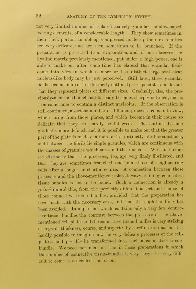 not very limited number of isolated coarsely-granular spindle-shaped looking elements, of a considerable length. They show sometimes in their thick portion an oblong compressed nucleus ; their extremities are very delicate, and are seen sometimes to be branched. If the preparation is protected from evaporation, and if one observes the hyaline matrix previously mentioned, put under a high power, one is able to make out after some time has elapsed that gi-anular fields come into view in which a more or less distinct large oval clear nucleus-like body may be just perceived. Still later, these granular fields become more or less distinctly outlined; it is possible to make out that they represent plates of different sizes. Gradually, also, the pre- viously-mentioned nucleu.s-like body becomes sharply outlined, and is seen sometimes to contain a distinct nucleolus. If the observation is still continued, a various number of different processes come into view, which spring from those plates, and which become in their com-se so delicate that they can hardly be followed. The outlines become gradually more defined, and it is possible to make out that the gi-eater part of the plate is made of a more or less distinctly fibrillar substance, and between the fibrils lie single granules, which are continuous with the masses of granules which sm-round the nucleus. We can farther see distinctly that the processes, too, are very finely fibrillated, and that they are sometimes branched and join those of neighbouring cells after a longer or shorter course. A connection between those processes and the above-mentioned isolated, wavy, shining connective tissue bundles is not to be found. Such a connection is already a priori improbable, from the perfectly different aspect and course of those connective tissue bundles, provided that the preparation has been made with the necessary care, and that all rough handling has been avoided. In a portion which contains only a very few connec- tive tissue bundles the contrast between the processes of the above- mentioned cell plates and the connective tissue bimdles is very striking as regards thickness, course, and aspect; by careful examination it is hardly possible to imagine how the very delicate processes of the cell- plates could possibly be transformed into such a connective tissue- bundle. We need not mention that in those preparations in which the niunber of connective tissue-bundles is very large it is very diffi- cult to come to a decided conclusion.