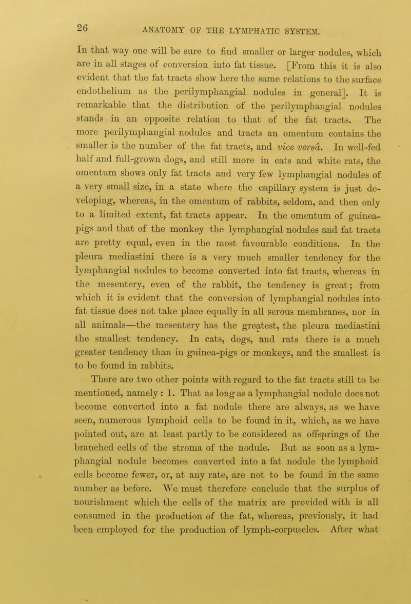 In that way one will be sure to find smaller or larger nodules, which are in all stages of conversion into fat tissue. [F'rom this it is also evident that the fat tracts show here the same relations to the surface endothelium as the perilymphangial nodules in general]. It is remarkable that the distribution of the perilymphangial nodules stands in an opposite relation to that of the fat tracts. The more perilymphangial nodides and tracts an omentiun contains the smaller is the number of the fat tracts, and vice versa. In well-fed half and full-grown dogs, and still more in cats and white rats, the omentmn shows only fat tracts and very few lymphangial nodules of a very small size, in a state where the capillary system is just de- veloping, whereas, in the omentum of rabbits, seldom, and then only to a limited extent, fat tracts appear. In the omentima of guinea-- pigs and that of the monkey the lymphangial nodules and fat tracts are pretty equal, even in the most favourable conditions. In the pleura mediastini there is a very much smaller tendency for the lymphangial nodules to become converted into fat tracts, whereas in the mesentery, even of the rabbit, the tendency is great; from which it is evident that the conversion of lymphangial nodules into fat tissue does not take place equally in all serous membranes, nor in all animals—the mesentery has the greatest, the plem'a mediastini the smallest tendency. In cats, dogs, and rats there is a much greater tendency than in guinea-pigs or monkeys, and the smallest is to be found in rabbits. There are two other points with regard to the fat tracts still to be mentioned, namely : 1. That as long as a lymphangial nodule does not become converted into a fat nodule there are always, as we have seen, numerous lymphoid cells to be found in it, which, as we have pointed out, are at least partly to be considered as offsprings of the branched cells of the stroma of the nodule. But as soon as a lym- phangial nodule becomes converted into a fat nodule the lymphoid cells become fewer, or, at any rate, are not to be foimd in the same number as before. We must therefore conclude that the surplus of nourishment which the cells of the matrix are provided with is all consumed in the production of the fat, whereas, previously, it had been employed for the production of lymph-corpuscles. After what