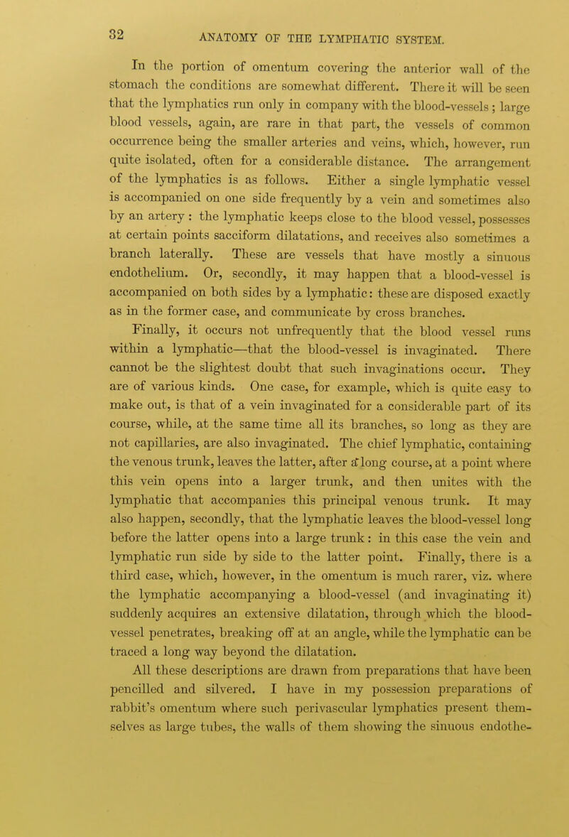 In the portion of omentum covering the anterior wall of the stomach the conditions are somewhat dififerent. There it will be seen that the lymphatics run only in company with the blood-vessels ; large blood vessels, again, are rare in that part, the vessels of common occurrence being the smaller arteries and veins, which, however, run quite isolated, often for a considerable distance. The arrangement of the lymphatics is as follows. Either a single lymphatic vessel is accompanied on one side frequently by a vein and sometimes also by an artery : the lymphatic keeps close to the blood vessel, possesses at certain points sacciform dilatations, and receives also sometimes a branch laterally. These are vessels that have mostly a sinuous endothelium. Or, secondly, it may happen that a blood-vessel is accompanied on both sides by a lymphatic: these are disposed exactly as in the former case, and communicate by cross branches. Finally, it occurs not unfrequently that the blood vessel rims within a lymphatic—that the blood-vessel is invaginated. There cannot be the slightest doubt that such invaginations occur. They are of various kinds. One case, for example, which is quite easy to make out, is that of a vein invaginated for a considerable part of its course, while, at the same time all its branches, so long as they are not capillaries, are also invaginated. The chief lymphatic, containing the venous trunk, leaves the latter, after £f long course, at a point where this vein opens into a larger trunk, and then unites with the lymphatic that accompanies this principal venous trunk. It may also happen, secondly, that the lymphatic leaves the blood-vessel long before the latter opens into a large trunk: in this case the vein and lymphatic run side by side to the latter point. Finally, there is a third case, which, however, in the omentmn is much rarer, viz. where the Ijrmphatic accompanying a blood-vessel (and invaginating it) suddenly acquires an extensive dilatation, through which the blood- vessel penetrates, breaking off at an angle, while the lymphatic can be traced a long way beyond the dilatation. All these descriptions are drawn from preparations that have been pencilled and silvered. I have in my possession preparations of rabbit's omentum where such perivascular lymphatics present them- selves as large tubes, the walls of them showing the sinuous endothe-