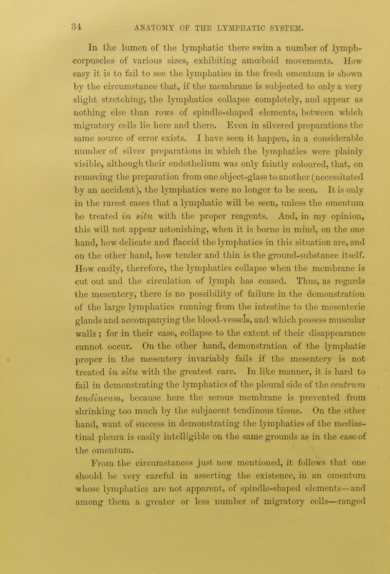 In the lumen of the lymphatic there swim a number of lymph- corpuscles of various sizes, exhibiting amoeboid movements. How easy it is to fail to see the lymphatics in the fresh omentum is shown by the circumstance that, if the membrane is subjected to only a very slight stretching, the lymphatics collapse completely, and appear as nothing else than rows of spindle-shaped elements, between which migTatory cells lie here and there. Even in silvered preparations the same som-ce of error exists. I have seen it happen, in a considerable number of silver preparations in which the lymphatics were plainly visible, although their endothelium was only faintly coloured, that, on removing the preparation from one object-glass to another (necessitated by an accident), the lymphatics were no longer to be seen. It is only in the rarest cases that a lymphatic will be seen, unless the omentum be treated in situ with the proper reagents. And, in my opinion, this will not appear astonishing, when it is borne in mind, on the one hand, how delicate and flaccid the lymphatics in this situation are, and on the other hand, how tender and thin is the ground-substance itself. How easily, therefore, the lymphatics collapse when the membrane is cut out and the circulation of lymph has ceased. Thus, as regards the mesentery, there is no possibility of failure in the demonstration of the large lymphatics running from the intestine to the mesenteric glands and accompanying the blood-vessels, and which possess muscular walls ; for in their case, collapse to the extent of their disappearance cannot occur. On the other hand, demonstration of the lymphatic proper in the mesentery invariably fails if the mesentery is not treated in situ with the greatest care. In like manner, it is hard to fail in demonstrating the lymphatics of the plem-al side of the centrum tendineum, because here the serous membrane is prevented from slirinking too much by the subjacent tendinous tissue. On the other hand, want of success in demonstrating the lymphatics of the medias- tinal pleura is easily intelligible on the same grounds as in the case of the omentum. From the circumstances just now mentioned, it follows that one should be very careful in asserting the existence, in an omentum whose lymphatics are not apparent, of spindle-shaped elements—and among them a greater or less number of migratory cells—ranged