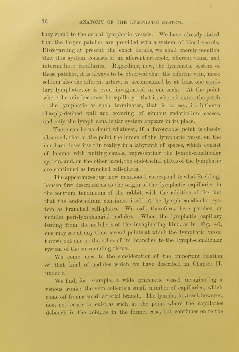 they stand to the actual lymphatic vessels. We have already stated that the larger patches are provided with a system of blood-vessels. Disregarding at present the exact details, we shall merely mention that this system consists of an afferent arteriole, efferent veins, and intermediate capillaries. Regarding, now, the lymphatic system of these patches, it is always to be observed that the efferent vein, more seldom also the afferent artery, is accompanied by at least one capil- lary lymphatic, or is even invaginated in one such. At the point where the vein becomes the capillary—that is, where it enters the patch —the lymphatic as such ternainates, that is to say, its hitherto sharply-defined wall and covering of simious endothelium ceases, and only the lymph-canalicular system appears in its place. There can be no doubt whatever, if a favourable point is closely observed, that at the point the lumen of the lymphatic vessel on the one hand loses itself in reality in a labyrinth of spaces, which consist of lacunae with vmiting canals, representing the lymph-canalicular system, and, on the other hand, the endothelial plates of the lymphatic are continued as branched cell-plates. The appearances just now mentioned correspond to what Reckling- hausen first described as to the origin of the lymphatic capillaries in the centrum tendineum of the rabbit, with the addition of the fact that the endothelium continues itself ill the lymph-canalicular sys- tem as branched cell-plates. We call, therefore, these patches or nodules peri-lymphangial nodules. When the lymphatic capillary issuing from the nodide is of the invaginating kind, as in Fig. 40, one may see at any time several points at which the lymphatic vessel throws out one or the other of its branches to the lymph-canalicular system of the surrounding tissue. We come now to the consideration of the important relation of that kind of nodules which we have described in Chapter II. imder c. We find, for example, a wide lymphatic vessel invaginating a venous trunk; the vein collects a small number of capillaries, which come off from a small arterial branch. The lymphatic vessel, however, does not cease to exist as such at the point where the capillaries debouch in the vein, as in the former case, but continues on to the