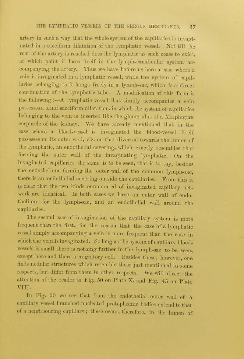 artery in such a way that the whole system of the capillaries is invagi- nated in a sacciform dilatation of the lymphatic vessel. Not till the root of the artery is reached does the lymphatic as such cease to exist, at which point it loses itself in the lymph-canalicular system ac- companying the artery. Thus we have before us here a case where a vein is invaginated in a lymphatic vessel, while the system of capil- laries belonging to it hangs freely in a lymph-sac, which is a direct continuation of the lymphatic tube. A modification of this form is the following:—A lymphatic vessel that simply accompanies a vein possesses a blind sacciform dilatation, in which the system of capillaries belonging to the vein is inserted like the glomerulus of a Malphigian corpuscle of the kidney. We have already mentioned that in the ease where a blood-vessel is invaginated the blood-vessel itself possesses on its outer wall, viz. on that diverted towards the lumen of the lymphatic, an endothelial covering, which exactly resembles that forming the outer wall of the invaginating lymphatic. On the invaginated capillaries the same is to be seen, that is to say, besides the endothelium forming the outer wall of the common lymph-sac, there is an endothelial covering outside the capillaries. From this it is clear that the two kinds emunerated of invaginated capillary net- work are identical. In both cases we have an outer wall of endo- thelium for the lymph-sac, and an endothelial wall around the capillaries. The second case of invagination of the capillary system is more frequent than the first, for the reason that the case of a lymphatic vessel simply accompanying a vein is more frequent than the case in which the vein is invaginated. So long as the system of capillary blood- vessels is small there is nothing further in the lymph-sac to be seen, except here and there a migratory cell. Besides these, however, one finds nodular structm-es which resemble those just mentioned in some respects, but differ from them in other respects. We will direct the attention of the reader to Fig. 50 on Plate X. and Fig. 43 on Plate VIII. In Fig. 50 we see that from the endothelial outer wall of a capillary vessel branched nucleated protoplasmic bodies extend to that of a neighbouring capillary; these occiu, therefore, in the liunen of