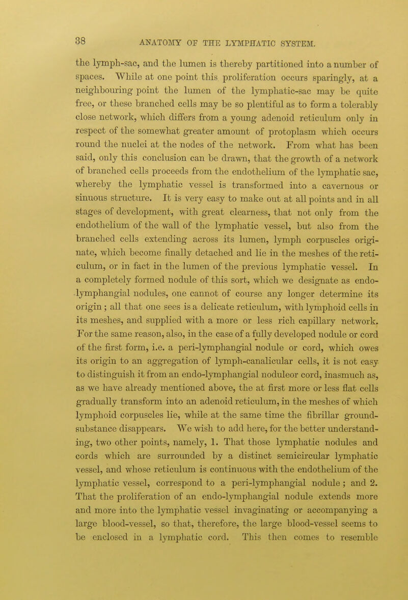 the lymph-sac, and the hunen is thereby partitioned into a number of spaces. While at one point this proliferation occurs sparingly, at a neighbouring point the lumen of the lymphatic-sac may be quite free, or these branched cells may be so plentiful as to form a tolerably close network, which differs from a yoimg adenoid reticulum only in respect of the somewhat greater amount of protoplasm which occurs roimd the nuclei at the nodes of the network. From what has been said, only this conclusion can be drawn, that the growth of a network of branched cells proceeds from the endothelium of the lymphatic sac, whereby the lymphatic vessel is transformed into a cavernous or sinuous structm-e. It is very easy to make out at all points and in all stages of development, with great clearness, that not only from the endothelium of the wall of the lymphatic vessel, but also from the branched cells extending across its lumen, lymph corpuscles origi- nate, which become finally detached and lie in the meshes of the reti- culum, or in fact in the lumen of the previous lymphatic vessel. In a completely formed nodule of this sort, which we designate as endo- lymphangial nodules, one cannot of course any longer determine its origin; all that one sees is a delicate reticulum, with lymphoid cells in its meshes, and supplied with a more or less rich capillary network. For the same reason, also, in the case of a fully developed nodule or cord of the first form, i.e. a peri-lymphangial nodule or cord, which owes its origin to an aggregation of lymph-canalicular cells, it is not easy to distinguish it from an endo-lymphaugial noduleor cord, inasmuch as, as we have already mentioned above, the at first more or less flat cells gradually transform into an adenoid reticulum, in the meshes of which lymphoid corpuscles lie, while at the same time the fibrillar gTound- substance disappears. We wish to add here, for the better understand- ing, two other points, namely, 1. That those lymphatic nodules and cords which are surrounded by a distinct semicircular lymphatic vessel, and whose reticulum is continuous with the endotheliiun of the lymphatic vessel, correspond to a peri-lymphangial nodide ; and 2. That the proliferation of an endo-lymphangial nodule extends more and more into the lymphatic vessel invaginating or accompanying a large blood-vessel, so that, therefore, the large blood-vessel seems to be enclosed in a lymphatic cord. This then comes to resemble