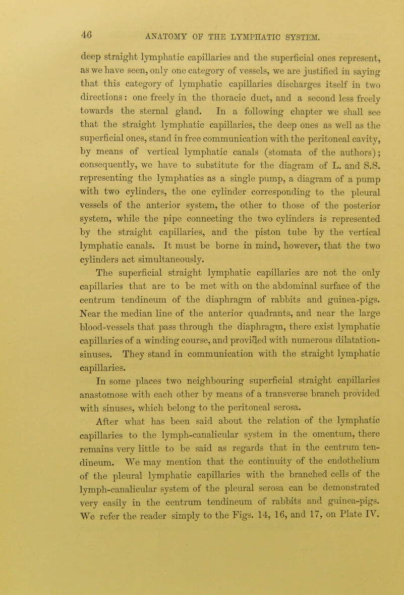 deep straight lymphatic capillaries and the superficial ones represent, as we have seen, only one category of vessels, we are justified in saying that this category of lymphatic capillaries discharges itself in two directions: one freely in the thoracic duct, and a second less freely towards the sternal gland. In a following chapter we shall see that the straight lymphatic capillaries, the deep ones as well as the superficial ones, stand in free communication with the peritoneal cavity, by means of vertical lymphatic canals (stomata of the authors); consequently, we have to substitute for the diagram of L. and S.S. representing the lymphatics as a single pump, a diagram of a pump with two cylinders, the one cylinder corresponding to the pleural vessels of the anterior system, the other to those of the posterior system, while the pipe connecting the two cylinders is represented by the straight capillaries, and the piston tube by the vertical lymphatic canals. It must be borne in mind, however, that the two cylinders act simultaneously. The superficial straight lymphatic capillaries are not the only capillaries that are to be met with on the abdominal surface of the centrum tendineum of the diaphragm of rabbits and guinea-pigs. Near the median line of the anterior quadrants, and near the large blood-vessels that pass through the diaphragm, there exist lymphatic capillaries of a winding course, and provided with numerous dilatation- sinuses. They stand in communication with the straight lymphatic capillaries. In some places two neighbouring superficial straight capillaries anastomose with each other by means of a transverse branch provided with sinuses, which belong to the peritoneal serosa. After what has been said about the relation of the lymphatic capillaries to the lymph-canalicular system in the omentum, there remains very little to be said as regards that in the centrum ten- dineum. We may mention that the continuity of the endothelium of the pleural lymphatic capillaries with the branched cells of the lymph-canalicular system of the pleural serosa can be demonstrated very easily in the centrum tendineum of rabbits and guinea-pigs. We refer the reader simply to the Figs. 14, 16, and 17, on Plate IV.