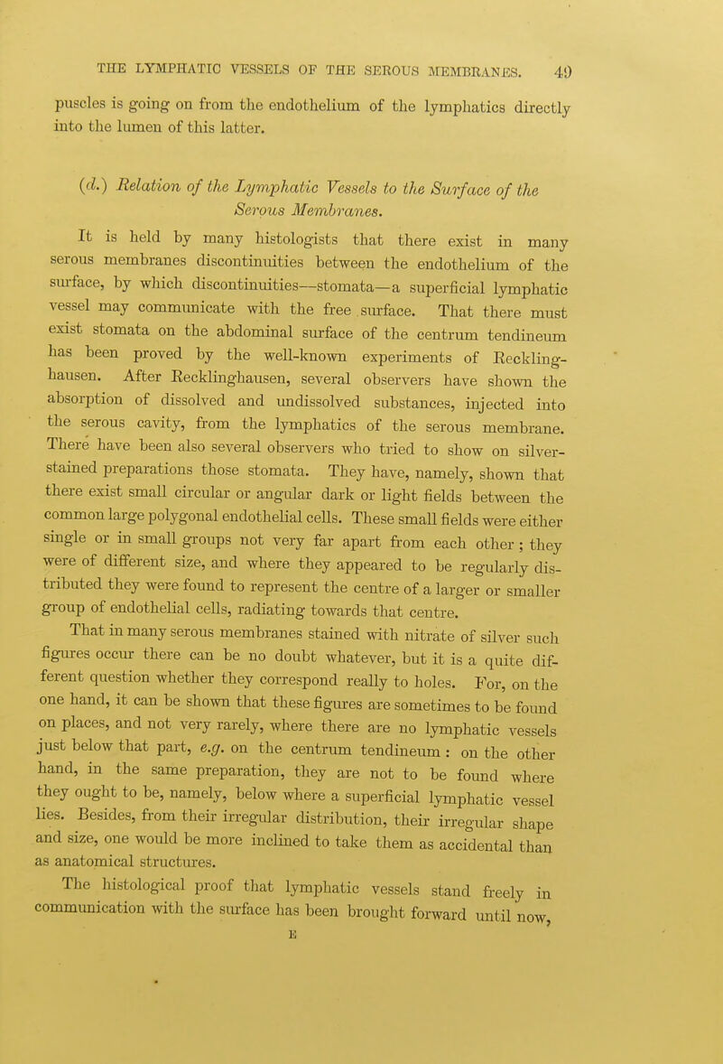 puscles is going on from the endothelium of the lymphatics directly into the lumen of this latter. {cl.) Relation of the Lymphatic Vessels to the Surface of the Serous Membranes. It is held by many histologists that there exist in many serous membranes discontinuities between the endothelium of the sm-face, by which discontinuities—stomata—a superficial lymphatic vessel may commimicate with the free surface. That there must exist stomata on the abdominal surface of the centrum tendineum has been proved by the well-known experiments of Eeckling- hausen. After Eecklinghausen, several observers have shown the absorption of dissolved and undissolved substances, injected into the serous cavity, from the lymphatics of the serous membrane. There have been also several observers who tried to show on silver- stained preparations those stomata. They have, namely, shown that there exist small circular or angular dark or light fields between the common large polygonal endothelial cells. These smaU fields were either single or in small groups not very far apart from each other; they were of different size, and where they appeared to be regularly dis- tributed they were found to represent the centre of a larger or smaller group of endothelial cells, radiating towards that centre. That in many serous membranes stained with nitrate of silver such figures occur there can be no doubt whatever, but it is a quite dif- ferent question whether they correspond really to holes. For, on the one hand, it can be shown that these figures are sometimes to be found on places, and not very rarely, where there are no lymphatic vessels just below that part, e.g. on the centrum tendineum : on the other hand, in the same preparation, they are not to be found where they ought to be, namely, below where a superficial lymphatic vessel lies. Besides, from their irregailar distribution, their irregular shape and size, one would be more inclined to take them as accidental than as anatomical structm-es. The histological proof that lymphatic vessels stand freely in communication with the siurface has been brought forward until now,