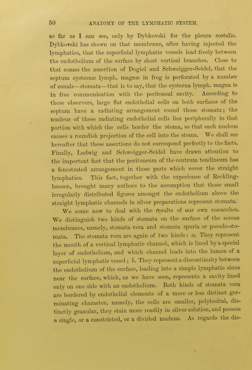 as far as I can see, only by Dybkovski for the pleura costalis. Dybkovski has shown on that membrane, after having injected the lymphatics, that the superficial lymphatic vessels lead freely between the endothelium of the surface by short vertical branches. Close to that comes the assertion of Dogiel and Schweigger-Seidel, that the septum cysternse lymph, magnse in frog is perforated by a number of canals—stomata—that is to say, that the cysterna lymph, magna is in free communication with the peritoneal cavity. According to these observers, large flat endothelial cells on both surfaces of the septum have a radiating arrangement round those stomata; the nucleus of these radiating endothelial cells lies peripherally in that portion with which the cells border the stoma, so that each nucleus causes a roundish projection of the cell into the stoma. We shall see hereafter that these assertions do not correspond perfectly to the facts. Finally, Ludwig and Schweigger-Seidel have drawn attention to the important fact that the peritoneum of the centrum tendineum has a fenestrated arrangement in those parts which cover the straight lymphatics. This fact, together with the experience of Eeckling- hausen, brought many authors to the assumption that those small irregularly distributed figures amongst the endothelium above the straight lymphatic channels in silver preparations represent stomata. We come now to deal with the insults of our own researches. We distinguish two kinds of stomata on the surface of the serous membranes, namely, stomata vera and stomata spuria or pseudo-sto- mata. The stomata vera are again of two kinds : a. They represent the mouth of a vertical lymphatic channel, which is lined by a special layer of endotheliiun, and which channel leads into the lumen of a superficial lymphatic vessel; b. They represent a discontinuity between the endothelium of the surface, leading into a simple lymphatic sinus near the surface, which, as we have seen, represents a cavity lined only on one side with an endothelium. Both kinds of stomata vera are bordered by endothelial elements of a more or less distinct ger- minating character, namely, the ceUs are smaller, polyhedral, dis- tinctly granular, they stain more readily in silver solution, and possess a single, or a constricted, or a divided nucleus. As regards the dis-