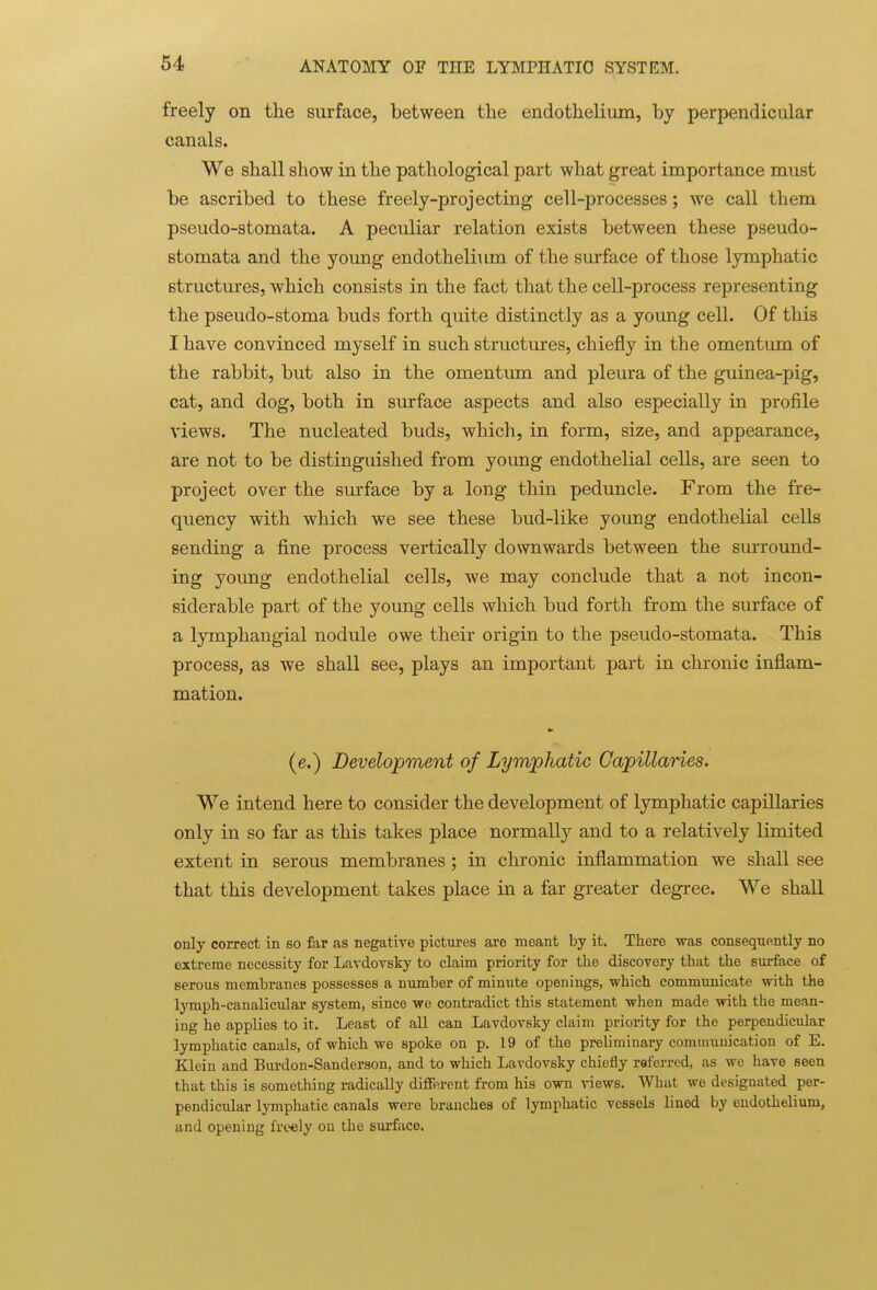 freely on the surface, between the endothelium, by perpendicular canals. We shall show in the pathological part what great importance must be ascribed to these freely-projecting cell-processes; we call them pseudo-stomata. A peculiar relation exists between these pseudo- stomata and the young endothelium of the surface of those lymphatic structures, which consists in the fact that the cell-process representing the pseudo-stoma buds forth quite distinctly as a young cell. Of this I have convinced myself in such structures, chiefly in the omentum of the rabbit, but also in the omentum and pleura of the guinea-pig, cat, and dog, both in surface aspects and also especially in profile views. The nucleated buds, which, in form, size, and appearance, are not to be distinguished from young endothelial cells, are seen to project over the surface by a long thin peduncle. From the fre- quency with which we see these bud-like yoimg endothelial cells sending a fine process vertically downwards between the surround- ing young endothelial cells, we may conclude that a not incon- siderable part of the young cells which bud forth from the surface of a lymphangial nodule owe their origin to the pseudo-stomata. This process, as we shall see, plays an important part in chronic inflam- mation. (e.) Development of Lymphatic Capillaries. We intend here to consider the development of lymphatic capillaries only in so far as this takes place normally and to a relatively limited extent in serous membranes; in chronic inflammation we shall see that this development takes place in a far greater degree. We shall only correct in so far as negative pictures are meant by it. There was consequently no extreme necessity for Lavdovsky to claim priority for the discovery that the surface of serous membranes possesses a number of minute openings, which communicate with the lymph-canalicular system, since we contradict this statement when made with the mean- ing he applies to it. Least of all can Lavdovsky claim priority for the perpendicular lymphatic canals, of which we spoke on p. 19 of the preliminary communication of E. Klein and Burdon-Sanderson, and to which Lavdovsky chiefly referred, as we have seen that this is something radically different from his own views. What we designated per- pendicular lymphatic canals were branches of lymphatic vessels lined by endothelium, and opening freely on the surface.