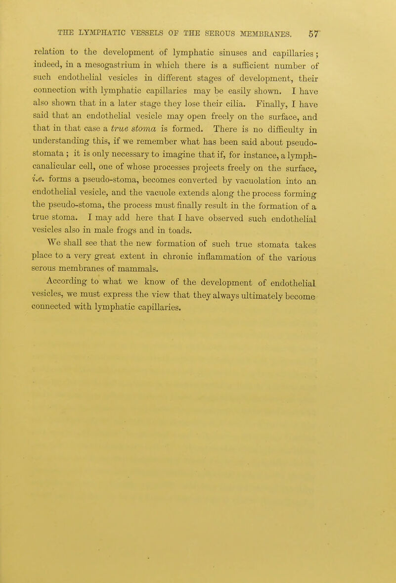 relation to the development of lymphatic sinuses and capillaries; indeed, in a mesogastrium in which there is a sufficient number of such endothelial vesicles in different stages of development, their connection with lymphatic capillaries may be easily shown. I have also shown that in a later stage they lose their cilia. Finally, I have said that an endothelial vesicle may open freely on the surface, and that in that case a true stoma is formed. There is no difficulty in imderstanding this, if we remember what has been said about pseudo- stomata ; it is only necessary to imagine that if, for instance, a lymph- canalicular cell, one of whose processes projects freely on the surface, i.e. forms a pseudo-stoma, becomes converted by vacuolation into an endothelial vesicle, and the vacuole extends along the process forming the pseudo-stoma, the process must finally result in the formation of a true stoma. I may add here that I have observed such endothelial vesicles also in male frogs and in toads. We shall see that the new formation of such true stomata takes place to a very great extent in chronic inflammation of the various serous membranes of mammals. According to what we know of the development of endothelial vesicles, we must express the view that they always ultimately become connected with lymphatic capillaries.